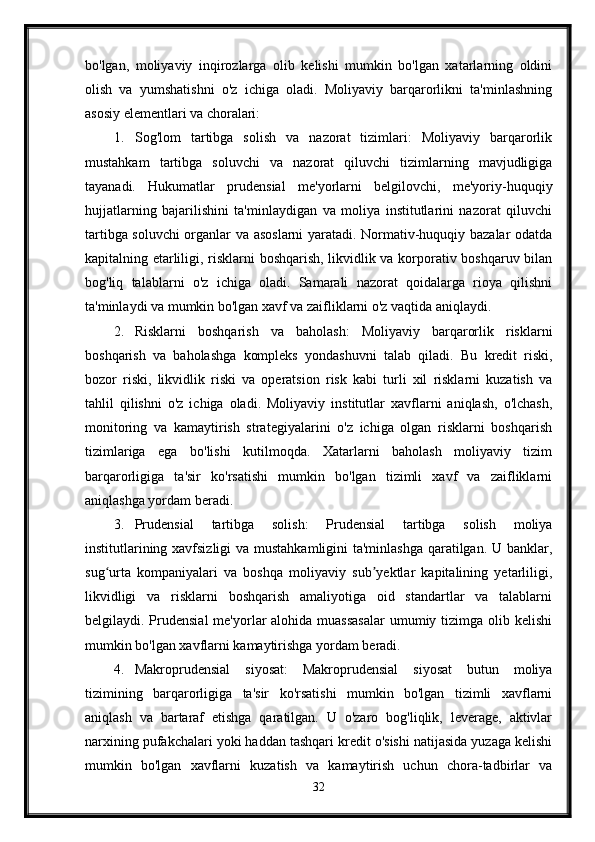 bo'lgan,   moliyaviy   inqirozlarga   olib   kelishi   mumkin   bo'lgan   xatarlarning   oldini
olish   va   yumshatishni   o'z   ichiga   oladi.   Moliyaviy   barqarorlikni   ta'minlashning
asosiy elementlari va choralari:
1. Sog'lom   tartibga   solish   va   nazorat   tizimlari:   Moliyaviy   barqarorlik
mustahkam   tartibga   soluvchi   va   nazorat   qiluvchi   tizimlarning   mavjudligiga
tayanadi.   Hukumatlar   prudensial   me'yorlarni   belgilovchi,   me'yoriy-huquqiy
hujjatlarning   bajarilishini   ta'minlaydigan   va   moliya   institutlarini   nazorat   qiluvchi
tartibga soluvchi organlar va asoslarni yaratadi. Normativ-huquqiy bazalar odatda
kapitalning etarliligi, risklarni boshqarish, likvidlik va korporativ boshqaruv bilan
bog'liq   talablarni   o'z   ichiga   oladi.   Samarali   nazorat   qoidalarga   rioya   qilishni
ta'minlaydi va mumkin bo'lgan xavf va zaifliklarni o'z vaqtida aniqlaydi.
2. Risklarni   boshqarish   va   baholash:   Moliyaviy   barqarorlik   risklarni
boshqarish   va   baholashga   kompleks   yondashuvni   talab   qiladi.   Bu   kredit   riski,
bozor   riski,   likvidlik   riski   va   operatsion   risk   kabi   turli   xil   risklarni   kuzatish   va
tahlil   qilishni   o'z   ichiga   oladi.   Moliyaviy   institutlar   xavflarni   aniqlash,   o'lchash,
monitoring   va   kamaytirish   strategiyalarini   o'z   ichiga   olgan   risklarni   boshqarish
tizimlariga   ega   bo'lishi   kutilmoqda.   Xatarlarni   baholash   moliyaviy   tizim
barqarorligiga   ta'sir   ko'rsatishi   mumkin   bo'lgan   tizimli   xavf   va   zaifliklarni
aniqlashga yordam beradi.
3. Prudensial   tartibga   solish:   Prudensial   tartibga   solish   moliya
institutlarining xavfsizligi  va mustahkamligini ta'minlashga qaratilgan. U banklar,
sug urta   kompaniyalari   va   boshqa   moliyaviy   sub yektlar   kapitalining   yetarliligi,ʻ ʼ
likvidligi   va   risklarni   boshqarish   amaliyotiga   oid   standartlar   va   talablarni
belgilaydi. Prudensial  me'yorlar  alohida  muassasalar  umumiy tizimga olib kelishi
mumkin bo'lgan xavflarni kamaytirishga yordam beradi.
4. Makroprudensial   siyosat:   Makroprudensial   siyosat   butun   moliya
tizimining   barqarorligiga   ta'sir   ko'rsatishi   mumkin   bo'lgan   tizimli   xavflarni
aniqlash   va   bartaraf   etishga   qaratilgan.   U   o'zaro   bog'liqlik,   leverage,   aktivlar
narxining pufakchalari yoki haddan tashqari kredit o'sishi natijasida yuzaga kelishi
mumkin   bo'lgan   xavflarni   kuzatish   va   kamaytirish   uchun   chora-tadbirlar   va
32