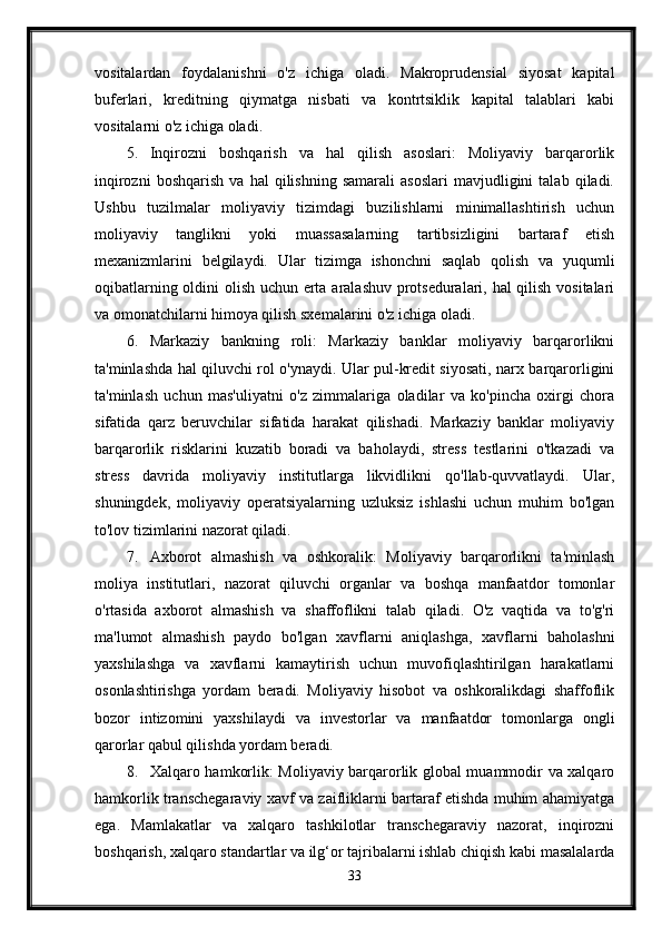 vositalardan   foydalanishni   o'z   ichiga   oladi.   Makroprudensial   siyosat   kapital
buferlari,   kreditning   qiymatga   nisbati   va   kontrtsiklik   kapital   talablari   kabi
vositalarni o'z ichiga oladi.
5. Inqirozni   boshqarish   va   hal   qilish   asoslari:   Moliyaviy   barqarorlik
inqirozni   boshqarish   va   hal   qilishning   samarali   asoslari   mavjudligini   talab   qiladi.
Ushbu   tuzilmalar   moliyaviy   tizimdagi   buzilishlarni   minimallashtirish   uchun
moliyaviy   tanglikni   yoki   muassasalarning   tartibsizligini   bartaraf   etish
mexanizmlarini   belgilaydi.   Ular   tizimga   ishonchni   saqlab   qolish   va   yuqumli
oqibatlarning oldini olish uchun erta aralashuv protseduralari, hal qilish vositalari
va omonatchilarni himoya qilish sxemalarini o'z ichiga oladi.
6. Markaziy   bankning   roli:   Markaziy   banklar   moliyaviy   barqarorlikni
ta'minlashda hal qiluvchi rol o'ynaydi. Ular pul-kredit siyosati, narx barqarorligini
ta'minlash   uchun   mas'uliyatni   o'z   zimmalariga   oladilar   va   ko'pincha   oxirgi   chora
sifatida   qarz   beruvchilar   sifatida   harakat   qilishadi.   Markaziy   banklar   moliyaviy
barqarorlik   risklarini   kuzatib   boradi   va   baholaydi,   stress   testlarini   o'tkazadi   va
stress   davrida   moliyaviy   institutlarga   likvidlikni   qo'llab-quvvatlaydi.   Ular,
shuningdek,   moliyaviy   operatsiyalarning   uzluksiz   ishlashi   uchun   muhim   bo'lgan
to'lov tizimlarini nazorat qiladi.
7. Axborot   almashish   va   oshkoralik:   Moliyaviy   barqarorlikni   ta'minlash
moliya   institutlari,   nazorat   qiluvchi   organlar   va   boshqa   manfaatdor   tomonlar
o'rtasida   axborot   almashish   va   shaffoflikni   talab   qiladi.   O'z   vaqtida   va   to'g'ri
ma'lumot   almashish   paydo   bo'lgan   xavflarni   aniqlashga,   xavflarni   baholashni
yaxshilashga   va   xavflarni   kamaytirish   uchun   muvofiqlashtirilgan   harakatlarni
osonlashtirishga   yordam   beradi.   Moliyaviy   hisobot   va   oshkoralikdagi   shaffoflik
bozor   intizomini   yaxshilaydi   va   investorlar   va   manfaatdor   tomonlarga   ongli
qarorlar qabul qilishda yordam beradi.
8. Xalqaro hamkorlik: Moliyaviy barqarorlik global muammodir va xalqaro
hamkorlik transchegaraviy xavf va zaifliklarni bartaraf etishda muhim ahamiyatga
ega.   Mamlakatlar   va   xalqaro   tashkilotlar   transchegaraviy   nazorat,   inqirozni
boshqarish, xalqaro standartlar va ilg‘or tajribalarni ishlab chiqish kabi masalalarda
33 