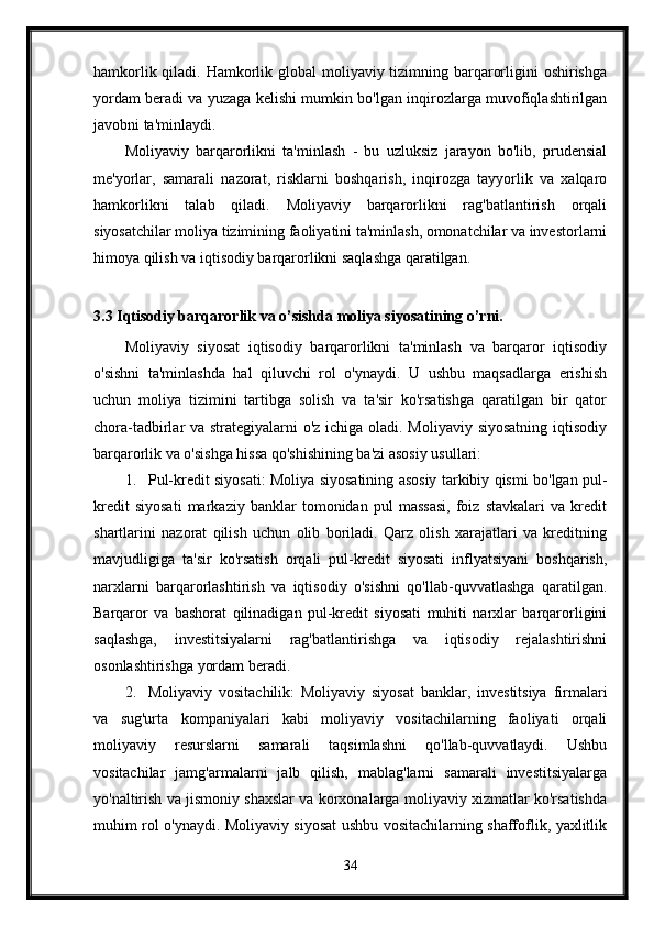 hamkorlik qiladi. Hamkorlik global  moliyaviy tizimning barqarorligini  oshirishga
yordam beradi va yuzaga kelishi mumkin bo'lgan inqirozlarga muvofiqlashtirilgan
javobni ta'minlaydi.
Moliyaviy   barqarorlikni   ta'minlash   -   bu   uzluksiz   jarayon   bo'lib,   prudensial
me'yorlar,   samarali   nazorat,   risklarni   boshqarish,   inqirozga   tayyorlik   va   xalqaro
hamkorlikni   talab   qiladi.   Moliyaviy   barqarorlikni   rag'batlantirish   orqali
siyosatchilar moliya tizimining faoliyatini ta'minlash, omonatchilar va investorlarni
himoya qilish va iqtisodiy barqarorlikni saqlashga qaratilgan.
3.3 Iqtisodiy barqarorlik va o’sishda moliya siyosatining o’rni.
Moliyaviy   siyosat   iqtisodiy   barqarorlikni   ta'minlash   va   barqaror   iqtisodiy
o'sishni   ta'minlashda   hal   qiluvchi   rol   o'ynaydi.   U   ushbu   maqsadlarga   erishish
uchun   moliya   tizimini   tartibga   solish   va   ta'sir   ko'rsatishga   qaratilgan   bir   qator
chora-tadbirlar va strategiyalarni o'z ichiga oladi. Moliyaviy siyosatning iqtisodiy
barqarorlik va o'sishga hissa qo'shishining ba'zi asosiy usullari:
1. Pul-kredit siyosati: Moliya siyosatining asosiy tarkibiy qismi bo'lgan pul-
kredit   siyosati   markaziy   banklar   tomonidan   pul   massasi,   foiz   stavkalari   va   kredit
shartlarini   nazorat   qilish   uchun   olib   boriladi.   Qarz   olish   xarajatlari   va   kreditning
mavjudligiga   ta'sir   ko'rsatish   orqali   pul-kredit   siyosati   inflyatsiyani   boshqarish,
narxlarni   barqarorlashtirish   va   iqtisodiy   o'sishni   qo'llab-quvvatlashga   qaratilgan.
Barqaror   va   bashorat   qilinadigan   pul-kredit   siyosati   muhiti   narxlar   barqarorligini
saqlashga,   investitsiyalarni   rag'batlantirishga   va   iqtisodiy   rejalashtirishni
osonlashtirishga yordam beradi.
2. Moliyaviy   vositachilik:   Moliyaviy   siyosat   banklar,   investitsiya   firmalari
va   sug'urta   kompaniyalari   kabi   moliyaviy   vositachilarning   faoliyati   orqali
moliyaviy   resurslarni   samarali   taqsimlashni   qo'llab-quvvatlaydi.   Ushbu
vositachilar   jamg'armalarni   jalb   qilish,   mablag'larni   samarali   investitsiyalarga
yo'naltirish va jismoniy shaxslar va korxonalarga moliyaviy xizmatlar ko'rsatishda
muhim rol o'ynaydi. Moliyaviy siyosat ushbu vositachilarning shaffoflik, yaxlitlik
34 