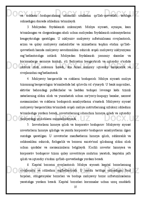 va   risklarni   boshqarishning   ishonchli   usullarini   qo'llab-quvvatlab,   tartibga
solinadigan doirada ishlashini ta'minlaydi.
3. Moliyadan   foydalanish   imkoniyati:   Moliya   siyosati,   ayniqsa,   kam
ta'minlangan va chegaralangan aholi uchun moliyadan foydalanish imkoniyatlarini
kengaytirishga   qaratilgan.   U   inklyuziv   moliyaviy   infratuzilmani   rivojlantirish,
arzon   va   qulay   moliyaviy   mahsulotlar   va   xizmatlarni   taqdim   etishni   qo‘llab-
quvvatlash hamda moliyaviy savodxonlikni oshirish orqali moliyaviy inklyuziyani
rag‘batlantirishga   intiladi.   Moliyadan   foydalanish   jismoniy   shaxslar   va
korxonalarga   sarmoya   kiritish,   o'z   faoliyatini   kengaytirish   va   iqtisodiy   o'sishda
ishtirok   etish   imkonini   beradi,   shu   bilan   umumiy   iqtisodiy   barqarorlik   va
rivojlanishni rag'batlantiradi.
4. Moliyaviy   barqarorlik   va   risklarni   boshqarish:   Moliya   siyosati   moliya
tizimining barqarorligini ta'minlashda hal qiluvchi rol o'ynaydi. U bank inqirozlari,
aktivlar   bahosidagi   pufakchalar   va   haddan   tashqari   leverage   kabi   tizimli
xatarlarning   oldini   olish   va   yumshatish   uchun   me'yoriy-huquqiy   bazalar,   nazorat
mexanizmlari   va   risklarni   boshqarish   amaliyotlarini   o'rnatadi.   Moliyaviy   siyosat
moliyaviy barqarorlikni ta'minlash orqali moliya institutlarining uzluksiz ishlashini
ta'minlashga yordam beradi, investorlarning ishonchini himoya qiladi va iqtisodiy
faoliyatdagi uzilishlarni minimallashtiradi.
5. Investorlarni   himoya   qilish   va   korporativ   boshqaruv:   Moliyaviy   siyosat
investorlarni himoya qilishga va yaxshi korporativ boshqaruv amaliyotlarini ilgari
surishga   qaratilgan.   U   investorlar   manfaatlarini   himoya   qilish,   oshkoralik   va
oshkoralikni   oshirish,   firibgarlik   va   bozorni   suiiste'mol   qilishning   oldini   olish
uchun   qoidalar   va   mexanizmlarni   belgilaydi.   Kuchli   investor   himoyasi   va
korporativ   boshqaruv   tizimi   qulay   investitsiya   muhitini   yaratish,   kapitalni   jalb
qilish va iqtisodiy o'sishni qo'llab-quvvatlashga yordam beradi.
6. Kapital   bozorini   rivojlantirish:   Moliya   siyosati   kapital   bozorlarining
rivojlanishi   va   ishlashini   rag'batlantiradi.   U   yaxshi   tartibga   solinadigan   fond
birjalari,   obligatsiyalar   bozorlari   va   boshqa   moliyaviy   bozor   infratuzilmalarini
yaratishga   yordam   beradi.   Kapital   bozorlari   korxonalar   uchun   uzoq   muddatli
35 