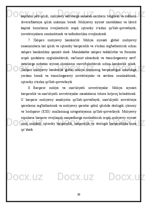 kapitalni jalb qilish, moliyaviy aktivlarga samarali narxlarni belgilash va risklarni
diversifikatsiya   qilish   imkonini   beradi.   Moliyaviy   siyosat   mustahkam   va   likvid
kapital   bozorlarini   rivojlantirish   orqali   iqtisodiy   o'sishni   qo'llab-quvvatlaydi,
investitsiyalarni osonlashtiradi va tadbirkorlikni rivojlantiradi.
7. Xalqaro   moliyaviy   hamkorlik:   Moliya   siyosati   global   moliyaviy
muammolarni  hal  qilish va iqtisodiy barqarorlik va o'sishni  rag'batlantirish uchun
xalqaro   hamkorlikni   qamrab   oladi.   Mamlakatlar   xalqaro   tashkilotlar   va   forumlar
orqali   qoidalarni   uyg'unlashtirish,   ma'lumot   almashish   va   transchegaraviy   xavf-
xatarlarga   nisbatan   siyosat   choralarini   muvofiqlashtirish   uchun   hamkorlik   qiladi.
Xalqaro   moliyaviy   hamkorlik   global   moliya   tizimining   barqarorligini   oshirishga
yordam   beradi   va   transchegaraviy   investitsiyalar   va   savdoni   osonlashtiradi,
iqtisodiy o'sishni qo'llab-quvvatlaydi.
8. Barqaror   moliya   va   mas'uliyatli   investitsiyalar:   Moliya   siyosati
barqarorlik va mas'uliyatli investitsiyalar masalalarini tobora ko'proq birlashtiradi.
U   barqaror   moliyaviy   amaliyotni   qo'llab-quvvatlaydi,   mas'uliyatli   investitsiya
qarorlarini rag'batlantiradi va moliyaviy qarorlar qabul qilishda ekologik, ijtimoiy
va   boshqaruv   (ESG)   omillarining   integratsiyasini   qo'llab-quvvatlaydi.   Moliyaviy
oqimlarni barqaror rivojlanish maqsadlariga moslashtirish orqali moliyaviy siyosat
uzoq   muddatli   iqtisodiy   barqarorlik,   barqarorlik   va   ekologik   barqarorlikka   hissa
qo‘shadi.
36 