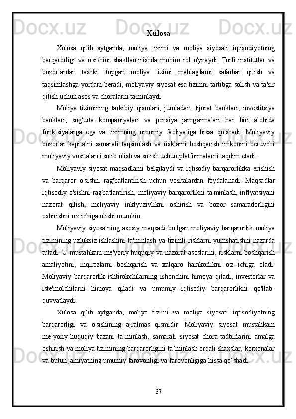 Xulosa
Xulosa   qilib   aytganda,   moliya   tizimi   va   moliya   siyosati   iqtisodiyotning
barqarorligi   va   o'sishini   shakllantirishda   muhim   rol   o'ynaydi.   Turli   institutlar   va
bozorlardan   tashkil   topgan   moliya   tizimi   mablag'larni   safarbar   qilish   va
taqsimlashga yordam beradi, moliyaviy siyosat esa tizimni tartibga solish va ta'sir
qilish uchun asos va choralarni ta'minlaydi.
Moliya   tizimining   tarkibiy   qismlari,   jumladan,   tijorat   banklari,   investitsiya
banklari,   sug'urta   kompaniyalari   va   pensiya   jamg'armalari   har   biri   alohida
funktsiyalarga   ega   va   tizimning   umumiy   faoliyatiga   hissa   qo'shadi.   Moliyaviy
bozorlar   kapitalni   samarali   taqsimlash   va   risklarni   boshqarish   imkonini   beruvchi
moliyaviy vositalarni sotib olish va sotish uchun platformalarni taqdim etadi.
Moliyaviy   siyosat   maqsadlarni   belgilaydi   va   iqtisodiy   barqarorlikka   erishish
va   barqaror   o'sishni   rag'batlantirish   uchun   vositalardan   foydalanadi.   Maqsadlar
iqtisodiy o'sishni  rag'batlantirish, moliyaviy barqarorlikni ta'minlash, inflyatsiyani
nazorat   qilish,   moliyaviy   inklyuzivlikni   oshirish   va   bozor   samaradorligini
oshirishni o'z ichiga olishi mumkin. 
Moliyaviy   siyosatning   asosiy   maqsadi   bo'lgan   moliyaviy   barqarorlik   moliya
tizimining uzluksiz ishlashini  ta'minlash va tizimli risklarni yumshatishni nazarda
tutadi. U mustahkam  me'yoriy-huquqiy va nazorat  asoslarini, risklarni boshqarish
amaliyotini,   inqirozlarni   boshqarish   va   xalqaro   hamkorlikni   o'z   ichiga   oladi.
Moliyaviy   barqarorlik   ishtirokchilarning   ishonchini   himoya   qiladi,   investorlar   va
iste'molchilarni   himoya   qiladi   va   umumiy   iqtisodiy   barqarorlikni   qo'llab-
quvvatlaydi.
Xulosa   qilib   aytganda,   moliya   tizimi   va   moliya   siyosati   iqtisodiyotning
barqarorligi   va   o'sishining   ajralmas   qismidir.   Moliyaviy   siyosat   mustahkam
me’yoriy-huquqiy   bazani   ta’minlash,   samarali   siyosat   chora-tadbirlarini   amalga
oshirish va moliya tizimining barqarorligini ta’minlash orqali shaxslar, korxonalar
va butun jamiyatning umumiy farovonligi va farovonligiga hissa qo‘shadi.
37 