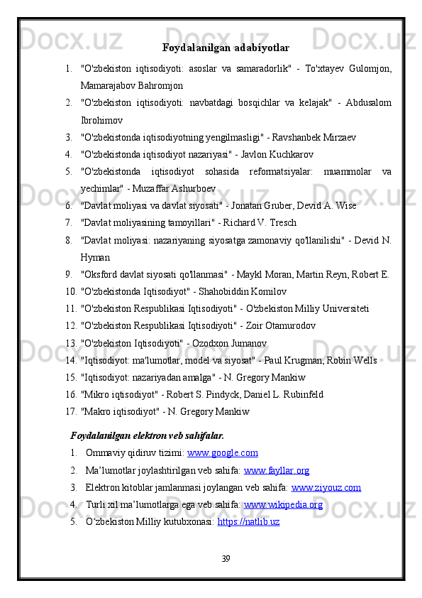 Foydalanilgan adabiyotlar
1. "O'zbekiston   iqtisodiyoti:   asoslar   va   samaradorlik"   -   To'xtayev   Gulomjon,
Mamarajabov Bahromjon
2. "O'zbekiston   iqtisodiyoti:   navbatdagi   bosqichlar   va   kelajak"   -   Abdusalom
Ibrohimov
3. "O'zbekistonda iqtisodiyotning yengilmasligi" - Ravshanbek Mirzaev
4. "O'zbekistonda iqtisodiyot nazariyasi" - Javlon Kuchkarov
5. "O'zbekistonda   iqtisodiyot   sohasida   reformatsiyalar:   muammolar   va
yechimlar" - Muzaffar Ashurboev
6. "Davlat moliyasi va davlat siyosati" - Jonatan Gruber, Devid A. Wise
7. "Davlat moliyasining tamoyillari" - Richard V. Tresch
8. "Davlat moliyasi: nazariyaning siyosatga zamonaviy qo'llanilishi" - Devid N.
Hyman
9. "Oksford davlat siyosati qo'llanmasi" - Maykl Moran, Martin Reyn, Robert E.
10. "O'zbekistonda Iqtisodiyot" - Shahobiddin Komilov
11. "O'zbekiston Respublikasi Iqtisodiyoti" - O'zbekiston Milliy Universiteti
12. "O'zbekiston Respublikasi Iqtisodiyoti" - Zoir Otamurodov
13. "O'zbekiston Iqtisodiyoti" - Ozodxon Jumanov
14. "Iqtisodiyot: ma'lumotlar, model va siyosat" - Paul Krugman, Robin Wells
15. "Iqtisodiyot: nazariyadan amalga" - N. Gregory Mankiw
16. "Mikro iqtisodiyot" - Robert S. Pindyck, Daniel L. Rubinfeld
17. "Makro iqtisodiyot" - N. Gregory Mankiw
Foydalanilgan elektron veb sahifalar.
1. Ommaviy qidiruv tizimi:  www.google.com  
2. Ma’lumotlar joylashtirilgan veb sahifa:  www.fayllar.org  
3. Elektron kitoblar jamlanmasi joylangan veb sahifa:  www.ziyouz.com  
4. Turli xil ma’lumotlarga ega veb sahifa:  www.wikipedia.org  
5. O zbekiston Milliy kutubxonasi: ʻ https://natlib.uz  
39 