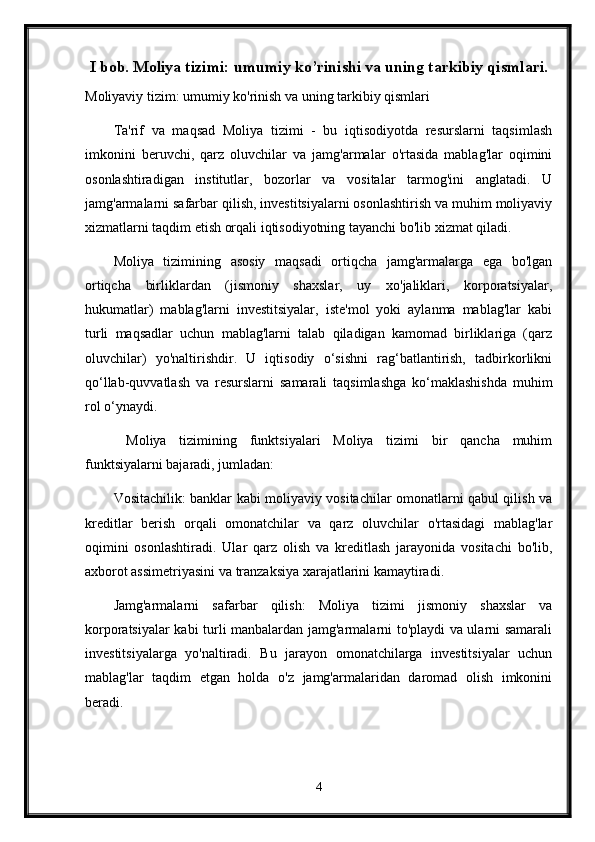 I bob. Moliya tizimi: umumiy ko’rinishi va uning tarkibiy qismlari.
Moliyaviy tizim: umumiy ko'rinish va uning tarkibiy qismlari
Ta'rif   va   maqsad   Moliya   tizimi   -   bu   iqtisodiyotda   resurslarni   taqsimlash
imkonini   beruvchi,   qarz   oluvchilar   va   jamg'armalar   o'rtasida   mablag'lar   oqimini
osonlashtiradigan   institutlar,   bozorlar   va   vositalar   tarmog'ini   anglatadi.   U
jamg'armalarni safarbar qilish, investitsiyalarni osonlashtirish va muhim moliyaviy
xizmatlarni taqdim etish orqali iqtisodiyotning tayanchi bo'lib xizmat qiladi.
Moliya   tizimining   asosiy   maqsadi   ortiqcha   jamg'armalarga   ega   bo'lgan
ortiqcha   birliklardan   (jismoniy   shaxslar,   uy   xo'jaliklari,   korporatsiyalar,
hukumatlar)   mablag'larni   investitsiyalar,   iste'mol   yoki   aylanma   mablag'lar   kabi
turli   maqsadlar   uchun   mablag'larni   talab   qiladigan   kamomad   birliklariga   (qarz
oluvchilar)   yo'naltirishdir.   U   iqtisodiy   o‘sishni   rag‘batlantirish,   tadbirkorlikni
qo‘llab-quvvatlash   va   resurslarni   samarali   taqsimlashga   ko‘maklashishda   muhim
rol o‘ynaydi.
  Moliya   tizimining   funktsiyalari   Moliya   tizimi   bir   qancha   muhim
funktsiyalarni bajaradi, jumladan:
Vositachilik: banklar kabi moliyaviy vositachilar omonatlarni qabul qilish va
kreditlar   berish   orqali   omonatchilar   va   qarz   oluvchilar   o'rtasidagi   mablag'lar
oqimini   osonlashtiradi.   Ular   qarz   olish   va   kreditlash   jarayonida   vositachi   bo'lib,
axborot assimetriyasini va tranzaksiya xarajatlarini kamaytiradi.
Jamg'armalarni   safarbar   qilish:   Moliya   tizimi   jismoniy   shaxslar   va
korporatsiyalar kabi turli manbalardan jamg'armalarni to'playdi va ularni samarali
investitsiyalarga   yo'naltiradi.   Bu   jarayon   omonatchilarga   investitsiyalar   uchun
mablag'lar   taqdim   etgan   holda   o'z   jamg'armalaridan   daromad   olish   imkonini
beradi.
4 