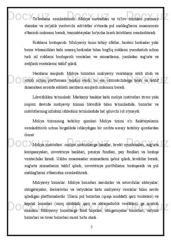 To'lovlarni   osonlashtirish:   Moliya   institutlari   va   to'lov   tizimlari   jismoniy
shaxslar   va   xo'jalik   yurituvchi   sub'ektlar   o'rtasida   pul   mablag'larini   muammosiz
o'tkazish imkonini beradi, tranzaktsiyalar bo'yicha hisob-kitoblarni osonlashtiradi.
Risklarni   boshqarish:   Moliyaviy   tizim   tabiiy   ofatlar,   baxtsiz   hodisalar   yoki
bozor tebranishlari kabi noaniq hodisalar bilan bog'liq risklarni yumshatish uchun
turli   xil   risklarni   boshqarish   vositalari   va   xizmatlarini,   jumladan   sug'urta   va
xedjlash vositalarini taklif qiladi.
Narxlarni   aniqlash:   Moliya   bozorlari   moliyaviy   vositalarni   sotib   olish   va
sotish   uchun   platformani   taqdim   etadi,   bu   esa   ishtirokchilarga   talab   va   taklif
dinamikasi asosida adolatli narxlarni aniqlash imkonini beradi.
Likvidlilikni ta'minlash: Markaziy banklar kabi moliya institutlari stress yoki
inqiroz   davrida   moliyaviy   tizimni   likvidlik   bilan   ta'minlashda,   bozorlar   va
institutlarning uzluksiz ishlashini ta'minlashda hal qiluvchi rol o'ynaydi.
Moliya   tizimining   tarkibiy   qismlari   Moliya   tizimi   o'z   funktsiyalarini
osonlashtirish   uchun   birgalikda   ishlaydigan   bir   nechta   asosiy   tarkibiy   qismlardan
iborat:
Moliya institutlari: moliya institutlariga banklar, kredit uyushmalari, sug'urta
kompaniyalari,   investitsiya   banklari,   pensiya   fondlari,   pay   fondlari   va   boshqa
vositachilar   kiradi.   Ushbu   muassasalar   omonatlarni   qabul   qiladi,   kreditlar   beradi,
sug'urta   xizmatlarini   taklif   qiladi,   investitsiya   portfellarini   boshqaradi   va   pul
mablag'larini o'tkazishni osonlashtiradi.
Moliyaviy   bozorlar:   Moliya   bozorlari   xaridorlar   va   sotuvchilar   aktsiyalar,
obligatsiyalar,   derivativlar   va   valyutalar   kabi   moliyaviy   vositalar   bilan   savdo
qiladigan  platformalardir.  Ularni   pul   bozorlari  (qisqa  muddatli  qarz  vositalari)   va
kapital   bozorlari   (uzoq   muddatli   qarz   va   aktsiyadorlik   vositalari)   ga   ajratish
mumkin.   Moliyaviy   bozorlarga   fond   birjalari,   obligatsiyalar   bozorlari,   valyuta
bozorlari va tovar bozorlari misol bo'la oladi.
5 