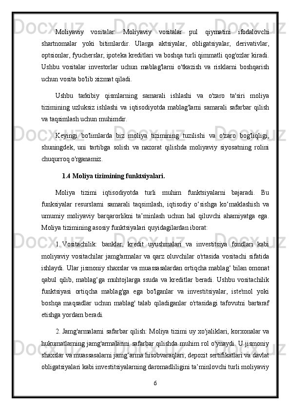 Moliyaviy   vositalar:   Moliyaviy   vositalar   pul   qiymatini   ifodalovchi
shartnomalar   yoki   bitimlardir.   Ularga   aktsiyalar,   obligatsiyalar,   derivativlar,
optsionlar, fyucherslar, ipoteka kreditlari va boshqa turli qimmatli qog'ozlar kiradi.
Ushbu   vositalar   investorlar   uchun   mablag'larni   o'tkazish   va   risklarni   boshqarish
uchun vosita bo'lib xizmat qiladi.
Ushbu   tarkibiy   qismlarning   samarali   ishlashi   va   o'zaro   ta'siri   moliya
tizimining   uzluksiz   ishlashi   va   iqtisodiyotda   mablag'larni   samarali   safarbar   qilish
va taqsimlash uchun muhimdir.
Keyingi   bo'limlarda   biz   moliya   tizimining   tuzilishi   va   o'zaro   bog'liqligi,
shuningdek,   uni   tartibga   solish   va   nazorat   qilishda   moliyaviy   siyosatning   rolini
chuqurroq o'rganamiz.
1.4 Moliya tizimining funktsiyalari.
Moliya   tizimi   iqtisodiyotda   turli   muhim   funktsiyalarni   bajaradi.   Bu
funksiyalar   resurslarni   samarali   taqsimlash,   iqtisodiy   o‘sishga   ko‘maklashish   va
umumiy   moliyaviy   barqarorlikni   ta’minlash   uchun   hal   qiluvchi   ahamiyatga   ega.
Moliya tizimining asosiy funktsiyalari quyidagilardan iborat:
1. Vositachilik:   banklar,   kredit   uyushmalari   va   investitsiya   fondlari   kabi
moliyaviy vositachilar   jamg'armalar  va  qarz oluvchilar  o'rtasida  vositachi  sifatida
ishlaydi. Ular jismoniy shaxslar va muassasalardan ortiqcha mablag‘ bilan omonat
qabul   qilib,   mablag‘ga   muhtojlarga   ssuda   va   kreditlar   beradi.   Ushbu   vositachilik
funktsiyasi   ortiqcha   mablag'ga   ega   bo'lganlar   va   investitsiyalar,   iste'mol   yoki
boshqa   maqsadlar   uchun   mablag'   talab   qiladiganlar   o'rtasidagi   tafovutni   bartaraf
etishga yordam beradi.
2. Jamg'armalarni safarbar qilish: Moliya tizimi uy xo'jaliklari, korxonalar va
hukumatlarning jamg'armalarini safarbar qilishda muhim rol o'ynaydi. U jismoniy
shaxslar va muassasalarni jamg‘arma hisobvaraqlari, depozit sertifikatlari va davlat
obligatsiyalari kabi investitsiyalarning daromadliligini ta’minlovchi turli moliyaviy
6 