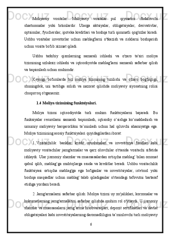 Moliyaviy   vositalar:   Moliyaviy   vositalar   pul   qiymatini   ifodalovchi
shartnomalar   yoki   bitimlardir.   Ularga   aktsiyalar,   obligatsiyalar,   derivativlar,
optsionlar, fyucherslar, ipoteka kreditlari va boshqa turli qimmatli qog'ozlar kiradi.
Ushbu   vositalar   investorlar   uchun   mablag'larni   o'tkazish   va   risklarni   boshqarish
uchun vosita bo'lib xizmat qiladi.
Ushbu   tarkibiy   qismlarning   samarali   ishlashi   va   o'zaro   ta'siri   moliya
tizimining   uzluksiz   ishlashi   va   iqtisodiyotda   mablag'larni   samarali   safarbar   qilish
va taqsimlash uchun muhimdir.
Keyingi   bo'limlarda   biz   moliya   tizimining   tuzilishi   va   o'zaro   bog'liqligi,
shuningdek,   uni   tartibga   solish   va   nazorat   qilishda   moliyaviy   siyosatning   rolini
chuqurroq o'rganamiz.
1.4 Moliya tizimining funktsiyalari.
Moliya   tizimi   iqtisodiyotda   turli   muhim   funktsiyalarni   bajaradi.   Bu
funksiyalar   resurslarni   samarali   taqsimlash,   iqtisodiy   o‘sishga   ko‘maklashish   va
umumiy   moliyaviy   barqarorlikni   ta’minlash   uchun   hal   qiluvchi   ahamiyatga   ega.
Moliya tizimining asosiy funktsiyalari quyidagilardan iborat:
1. Vositachilik:   banklar,   kredit   uyushmalari   va   investitsiya   fondlari   kabi
moliyaviy vositachilar   jamg'armalar  va  qarz oluvchilar  o'rtasida  vositachi  sifatida
ishlaydi. Ular jismoniy shaxslar va muassasalardan ortiqcha mablag‘ bilan omonat
qabul   qilib,   mablag‘ga   muhtojlarga   ssuda   va   kreditlar   beradi.   Ushbu   vositachilik
funktsiyasi   ortiqcha   mablag'ga   ega   bo'lganlar   va   investitsiyalar,   iste'mol   yoki
boshqa   maqsadlar   uchun   mablag'   talab   qiladiganlar   o'rtasidagi   tafovutni   bartaraf
etishga yordam beradi.
2. Jamg'armalarni safarbar qilish: Moliya tizimi uy xo'jaliklari, korxonalar va
hukumatlarning jamg'armalarini safarbar qilishda muhim rol o'ynaydi. U jismoniy
shaxslar va muassasalarni jamg‘arma hisobvaraqlari, depozit sertifikatlari va davlat
obligatsiyalari kabi investitsiyalarning daromadliligini ta’minlovchi turli moliyaviy
6