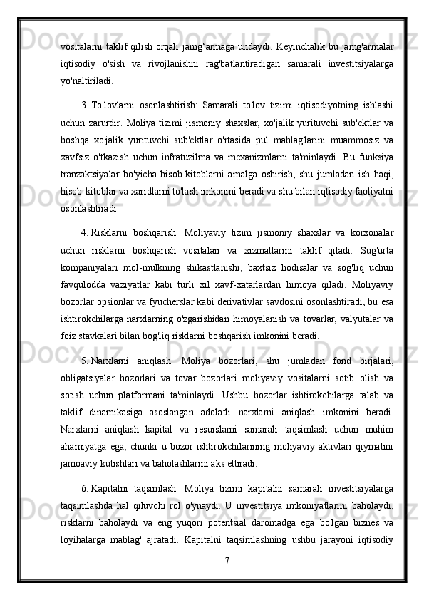 vositalarni taklif qilish orqali jamg‘armaga undaydi.   Keyinchalik bu jamg'armalar
iqtisodiy   o'sish   va   rivojlanishni   rag'batlantiradigan   samarali   investitsiyalarga
yo'naltiriladi.
3. To'lovlarni   osonlashtirish:   Samarali   to'lov   tizimi   iqtisodiyotning   ishlashi
uchun   zarurdir.   Moliya   tizimi   jismoniy   shaxslar,   xo'jalik   yurituvchi   sub'ektlar   va
boshqa   xo'jalik   yurituvchi   sub'ektlar   o'rtasida   pul   mablag'larini   muammosiz   va
xavfsiz   o'tkazish   uchun   infratuzilma   va   mexanizmlarni   ta'minlaydi.   Bu   funksiya
tranzaktsiyalar   bo'yicha   hisob-kitoblarni   amalga   oshirish,   shu   jumladan   ish   haqi,
hisob-kitoblar va xaridlarni to'lash imkonini beradi va shu bilan iqtisodiy faoliyatni
osonlashtiradi.
4. Risklarni   boshqarish:   Moliyaviy   tizim   jismoniy   shaxslar   va   korxonalar
uchun   risklarni   boshqarish   vositalari   va   xizmatlarini   taklif   qiladi.   Sug'urta
kompaniyalari   mol-mulkning   shikastlanishi,   baxtsiz   hodisalar   va   sog'liq   uchun
favqulodda   vaziyatlar   kabi   turli   xil   xavf-xatarlardan   himoya   qiladi.   Moliyaviy
bozorlar opsionlar va fyucherslar kabi derivativlar savdosini osonlashtiradi, bu esa
ishtirokchilarga   narxlarning   o'zgarishidan   himoyalanish   va   tovarlar,   valyutalar   va
foiz stavkalari bilan bog'liq risklarni boshqarish imkonini beradi.
5. Narxlarni   aniqlash:   Moliya   bozorlari,   shu   jumladan   fond   birjalari,
obligatsiyalar   bozorlari   va   tovar   bozorlari   moliyaviy   vositalarni   sotib   olish   va
sotish   uchun   platformani   ta'minlaydi.   Ushbu   bozorlar   ishtirokchilarga   talab   va
taklif   dinamikasiga   asoslangan   adolatli   narxlarni   aniqlash   imkonini   beradi.
Narxlarni   aniqlash   kapital   va   resurslarni   samarali   taqsimlash   uchun   muhim
ahamiyatga   ega,   chunki   u   bozor   ishtirokchilarining   moliyaviy   aktivlari   qiymatini
jamoaviy kutishlari va baholashlarini aks ettiradi.
6. Kapitalni   taqsimlash:   Moliya   tizimi   kapitalni   samarali   investitsiyalarga
taqsimlashda   hal   qiluvchi   rol   o'ynaydi.   U   investitsiya   imkoniyatlarini   baholaydi,
risklarni   baholaydi   va   eng   yuqori   potentsial   daromadga   ega   bo'lgan   biznes   va
loyihalarga   mablag'   ajratadi.   Kapitalni   taqsimlashning   ushbu   jarayoni   iqtisodiy
7 