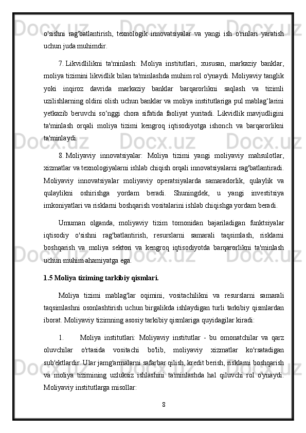 o'sishni   rag'batlantirish,   texnologik   innovatsiyalar   va   yangi   ish   o'rinlari   yaratish
uchun juda muhimdir.
7. Likvidlilikni   ta'minlash:   Moliya   institutlari,   xususan,   markaziy   banklar,
moliya tizimini likvidlik bilan ta'minlashda muhim rol o'ynaydi. Moliyaviy tanglik
yoki   inqiroz   davrida   markaziy   banklar   barqarorlikni   saqlash   va   tizimli
uzilishlarning oldini olish uchun banklar va moliya institutlariga pul mablag‘larini
yetkazib   beruvchi   so‘nggi   chora   sifatida   faoliyat   yuritadi.   Likvidlik   mavjudligini
ta'minlash   orqali   moliya   tizimi   kengroq   iqtisodiyotga   ishonch   va   barqarorlikni
ta'minlaydi.
8. Moliyaviy   innovatsiyalar:   Moliya   tizimi   yangi   moliyaviy   mahsulotlar,
xizmatlar va texnologiyalarni ishlab chiqish orqali innovatsiyalarni rag'batlantiradi.
Moliyaviy   innovatsiyalar   moliyaviy   operatsiyalarda   samaradorlik,   qulaylik   va
qulaylikni   oshirishga   yordam   beradi.   Shuningdek,   u   yangi   investitsiya
imkoniyatlari va risklarni boshqarish vositalarini ishlab chiqishga yordam beradi.
Umuman   olganda,   moliyaviy   tizim   tomonidan   bajariladigan   funktsiyalar
iqtisodiy   o'sishni   rag'batlantirish,   resurslarni   samarali   taqsimlash,   risklarni
boshqarish   va   moliya   sektori   va   kengroq   iqtisodiyotda   barqarorlikni   ta'minlash
uchun muhim ahamiyatga ega.
1.5 Moliya tiziming tarkibiy qismlari.
Moliya   tizimi   mablag'lar   oqimini,   vositachilikni   va   resurslarni   samarali
taqsimlashni  osonlashtirish  uchun birgalikda ishlaydigan  turli  tarkibiy qismlardan
iborat.  Moliyaviy tizimning asosiy tarkibiy qismlariga quyidagilar kiradi:
1. Moliya   institutlari:   Moliyaviy   institutlar   -   bu   omonatchilar   va   qarz
oluvchilar   o'rtasida   vositachi   bo'lib,   moliyaviy   xizmatlar   ko'rsatadigan
sub'ektlardir. Ular jamg'armalarni safarbar qilish, kredit berish, risklarni boshqarish
va   moliya   tizimining   uzluksiz   ishlashini   ta'minlashda   hal   qiluvchi   rol   o'ynaydi.
Moliyaviy institutlarga misollar:
8