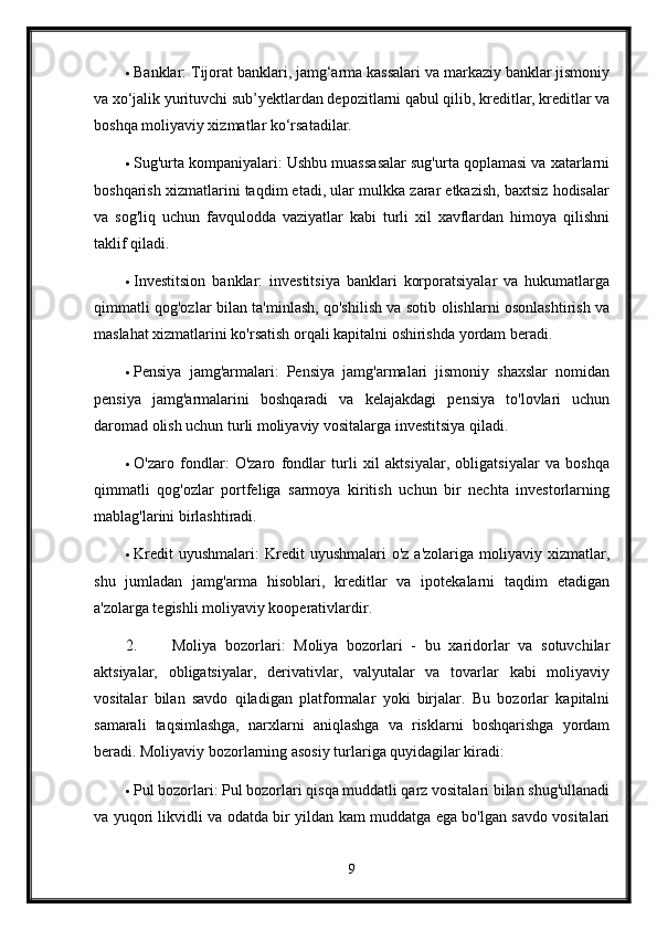  Banklar: Tijorat banklari, jamg‘arma kassalari va markaziy banklar jismoniy
va xo‘jalik yurituvchi sub’yektlardan depozitlarni qabul qilib, kreditlar, kreditlar va
boshqa moliyaviy xizmatlar ko‘rsatadilar.
 Sug'urta kompaniyalari: Ushbu muassasalar sug'urta qoplamasi va xatarlarni
boshqarish xizmatlarini taqdim etadi, ular mulkka zarar etkazish, baxtsiz hodisalar
va   sog'liq   uchun   favqulodda   vaziyatlar   kabi   turli   xil   xavflardan   himoya   qilishni
taklif qiladi.
 Investitsion   banklar:   investitsiya   banklari   korporatsiyalar   va   hukumatlarga
qimmatli qog'ozlar bilan ta'minlash, qo'shilish va sotib olishlarni osonlashtirish va
maslahat xizmatlarini ko'rsatish orqali kapitalni oshirishda yordam beradi.
 Pensiya   jamg'armalari:   Pensiya   jamg'armalari   jismoniy   shaxslar   nomidan
pensiya   jamg'armalarini   boshqaradi   va   kelajakdagi   pensiya   to'lovlari   uchun
daromad olish uchun turli moliyaviy vositalarga investitsiya qiladi.
 O'zaro   fondlar:   O'zaro   fondlar   turli   xil   aktsiyalar,   obligatsiyalar   va   boshqa
qimmatli   qog'ozlar   portfeliga   sarmoya   kiritish   uchun   bir   nechta   investorlarning
mablag'larini birlashtiradi.
 Kredit  uyushmalari:   Kredit  uyushmalari  o'z   a'zolariga  moliyaviy  xizmatlar,
shu   jumladan   jamg'arma   hisoblari,   kreditlar   va   ipotekalarni   taqdim   etadigan
a'zolarga tegishli moliyaviy kooperativlardir.
2. Moliya   bozorlari:   Moliya   bozorlari   -   bu   xaridorlar   va   sotuvchilar
aktsiyalar,   obligatsiyalar,   derivativlar,   valyutalar   va   tovarlar   kabi   moliyaviy
vositalar   bilan   savdo   qiladigan   platformalar   yoki   birjalar.   Bu   bozorlar   kapitalni
samarali   taqsimlashga,   narxlarni   aniqlashga   va   risklarni   boshqarishga   yordam
beradi. Moliyaviy bozorlarning asosiy turlariga quyidagilar kiradi:
 Pul bozorlari: Pul bozorlari qisqa muddatli qarz vositalari bilan shug'ullanadi
va yuqori likvidli va odatda bir yildan kam muddatga ega bo'lgan savdo vositalari
9 