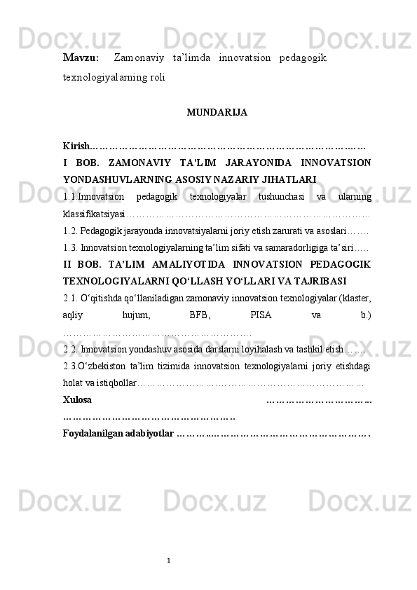 1Mavzu :      Zamonaviy     ta’limda     innovatsion     pedagogik 
texnologiyalarning roli                                                                              
MUNDARIJA
Kirish …………………………………………………………………….……
I   BOB.   ZAMONAVIY   TA’LIM   JARAYONIDA   INNOVATSION
YONDASHUVLARNING ASOSIY NAZARIY JIHATLARI
1.1.Innovatsion   pedagogik   texnologiyalar   tushunchasi   va   ularning
klassifikatsiyasi …………………………………………………………………
1.2. Pedagogik jarayonda innovatsiyalarni joriy etish zarurati va asoslari …….
1.3. Innovatsion texnologiyalarning ta’lim sifati va samaradorligiga ta’siri …..
II   BOB.   TA’LIM   AMALIYOTIDA   INNOVATSION   PEDAGOGIK
TEXNOLOGIYALARNI QO‘LLASH YO‘LLARI VA TAJRIBASI
2.1. O‘qitishda qo‘llaniladigan zamonaviy innovatsion texnologiyalar (klaster,
aqliy   hujum,   BFB,   PISA   va   b.)
………………………………………………….
2.2. Innovatsion yondashuv asosida darslarni loyihalash va tashkil etish …….
2.3.O‘zbekiston   ta’lim   tizimida   innovatsion   texnologiyalarni   joriy   etishdagi
holat va istiqbollar …………………….………………………………………
Xulosa   …………………………...
……………………………………………..
Foydalanilgan adabiyotlar  ………..…………………………………………. 