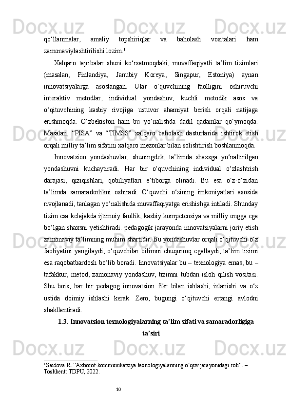 10qo‘llanmalar,   amaliy   topshiriqlar   va   baholash   vositalari   ham
zamonaviylashtirilishi lozim. 4
Xalqaro   tajribalar   shuni   ko‘rsatmoqdaki,   muvaffaqiyatli   ta’lim   tizimlari
(masalan,   Finlandiya,   Janubiy   Koreya,   Singapur,   Estoniya)   aynan
innovatsiyalarga   asoslangan.   Ular   o‘quvchining   faolligini   oshiruvchi
interaktiv   metodlar,   individual   yondashuv,   kuchli   metodik   asos   va
o‘qituvchining   kasbiy   rivojiga   ustuvor   ahamiyat   berish   orqali   natijaga
erishmoqda.   O‘zbekiston   ham   bu   yo‘nalishda   dadil   qadamlar   qo‘ymoqda.
Masalan,   “PISA”   va   “TIMSS”   xalqaro   baholash   dasturlarida   ishtirok   etish
orqali milliy ta’lim sifatini xalqaro mezonlar bilan solishtirish boshlanmoqda.
Innovatsion   yondashuvlar,   shuningdek,   ta’limda   shaxsga   yo‘naltirilgan
yondashuvni   kuchaytiradi.   Har   bir   o‘quvchining   individual   o‘zlashtrish
darajasi,   qiziqishlari,   qobiliyatlari   e’tiborga   olinadi.   Bu   esa   o‘z-o‘zidan
ta’limda   samaradorlikni   oshiradi.   O‘quvchi   o‘zining   imkoniyatlari   asosida
rivojlanadi, tanlagan yo‘nalishida muvaffaqiyatga erishishga intiladi. Shunday
tizim esa kelajakda ijtimoiy faollik, kasbiy kompetensiya va milliy ongga ega
bo‘lgan shaxsni yetishtiradi.   pedagogik jarayonda innovatsiyalarni joriy etish
zamonaviy ta’limning muhim shartidir. Bu yondashuvlar orqali o‘qituvchi o‘z
faoliyatini   yangilaydi,   o‘quvchilar   bilimni   chuqurroq   egallaydi,   ta’lim   tizimi
esa raqobatbardosh bo‘lib boradi. Innovatsiyalar bu – texnologiya emas, bu –
tafakkur,   metod,   zamonaviy   yondashuv,   tizimni   tubdan   isloh   qilish   vositasi.
Shu   bois,   har   bir   pedagog   innovatsion   fikr   bilan   ishlashi,   izlanishi   va   o‘z
ustida   doimiy   ishlashi   kerak.   Zero,   bugungi   o‘qituvchi   ertangi   avlodni
shakllantiradi.
1.3. Innovatsion texnologiyalarning ta’lim sifati va samaradorligiga
ta’siri
4
  Saidova R. “Axborot-kommunikatsiya texnologiyalarining o‘quv jarayonidagi roli”. – 
Toshkent: TDPU, 2022. 