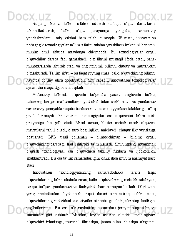 11Bugungi   kunda   ta’lim   sifatini   oshirish   nafaqat   o‘quv   dasturlarini
takomillashtirish,   balki   o‘quv   jarayoniga   yangicha,   zamonaviy
yondashuvlarni   joriy   etishni   ham   talab   qilmoqda.   Xususan,   innovatsion
pedagogik texnologiyalar ta’lim sifatini tubdan yaxshilash imkonini beruvchi
muhim   omil   sifatida   maydonga   chiqmoqda.   Bu   texnologiyalar   orqali
o‘quvchilar   darsda   faol   qatnashadi,   o‘z   fikrini   mustaqil   ifoda   etadi,   bahs-
munozaralarda   ishtirok   etadi   va   eng   muhimi,   bilimni   chuqur   va   mustahkam
o‘zlashtiradi. Ta’lim sifati – bu faqat reyting emas, balki o‘quvchining bilimni
hayotda   qo‘llay   olish   qobiliyatidir.   Shu   sababli,   innovatsion   texnologiyalar
aynan shu maqsadga xizmat qiladi.
An’anaviy   ta’limda   o‘quvchi   ko‘pincha   passiv   tinglovchi   bo‘lib,
ustozning   bergan   ma’lumotlarini   yod   olish   bilan   cheklanadi.   Bu   yondashuv
zamonaviy jamiyatda raqobatbardosh mutaxassis tayyorlash talablariga to‘liq
javob   bermaydi.   Innovatsion   texnologiyalar   esa   o‘quvchini   bilim   olish
jarayoniga   faol   jalb   etadi.   Misol   uchun,   klaster   metodi   orqali   o‘quvchi
mavzularni   tahlil  qiladi,  o‘zaro  bog‘liqlikni  aniqlaydi,  chuqur   fikr   yuritishga
odatlanadi.   BFB   usuli   (bilaman   –   bilmoqchiman   –   bildim)   orqali
o‘quvchining   darsdagi   faol   ishtiroki   ta’minlanadi.   Shuningdek,   muammoli
o‘qitish   texnologiyasi   esa   o‘quvchida   tahliliy   fikrlash   va   ijodkorlikni
shakllantiradi. Bu esa ta’lim samaradorligini oshirishda muhim ahamiyat kasb
etadi.
Innovatsion   texnologiyalarning   samaradorlikka   ta’siri   faqat
o‘quvchilarning bilim olishida emas, balki o‘qituvchining metodik salohiyati,
darsga   bo‘lgan   yondashuvi   va   faoliyatida   ham   namoyon   bo‘ladi.   O‘qituvchi
yangi   metodlardan   foydalanish   orqali   darsni   samaraliroq   tashkil   etadi,
o‘quvchilarning   individual   xususiyatlarini   inobatga   oladi,   ularning   faolligini
rag‘batlantiradi.   Bu   esa,   o‘z   navbatida,   butun   dars   jarayonining   sifati   va
samaradorligini   oshiradi.   Masalan,   loyiha   asosida   o‘qitish   texnologiyasi
o‘quvchini   izlanishga,   mustaqil   fikrlashga,   jamoa   bilan   ishlashga   o‘rgatadi. 