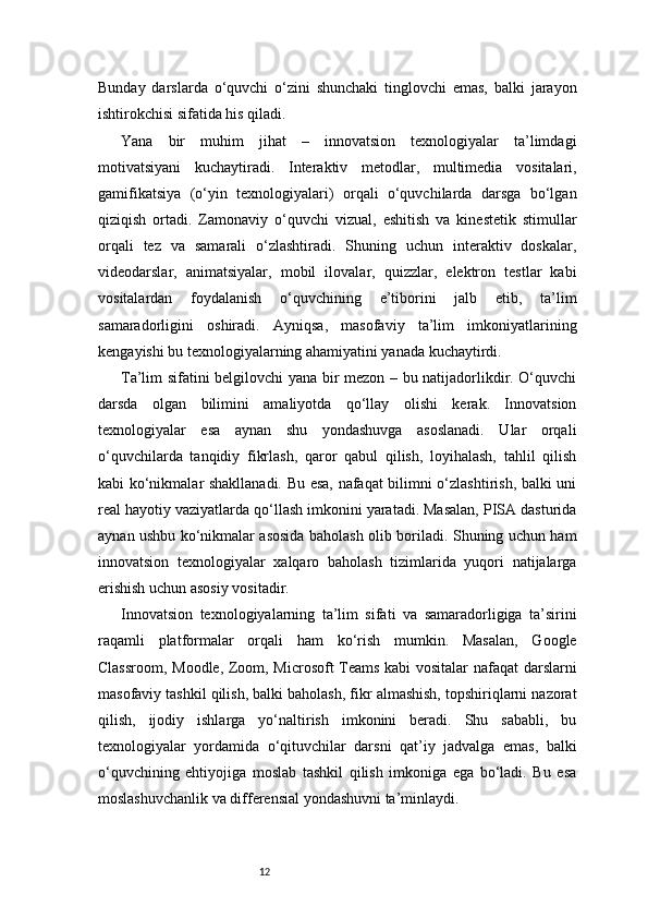 12Bunday   darslarda   o‘quvchi   o‘zini   shunchaki   tinglovchi   emas,   balki   jarayon
ishtirokchisi sifatida his qiladi.
Yana   bir   muhim   jihat   –   innovatsion   texnologiyalar   ta’limdagi
motivatsiyani   kuchaytiradi.   Interaktiv   metodlar,   multimedia   vositalari,
gamifikatsiya   (o‘yin   texnologiyalari)   orqali   o‘quvchilarda   darsga   bo‘lgan
qiziqish   ortadi.   Zamonaviy   o‘quvchi   vizual,   eshitish   va   kinestetik   stimullar
orqali   tez   va   samarali   o‘zlashtiradi.   Shuning   uchun   interaktiv   doskalar,
videodarslar,   animatsiyalar,   mobil   ilovalar,   quizzlar,   elektron   testlar   kabi
vositalardan   foydalanish   o‘quvchining   e’tiborini   jalb   etib,   ta’lim
samaradorligini   oshiradi.   Ayniqsa,   masofaviy   ta’lim   imkoniyatlarining
kengayishi bu texnologiyalarning ahamiyatini yanada kuchaytirdi.
Ta’lim sifatini belgilovchi yana bir mezon – bu natijadorlikdir. O‘quvchi
darsda   olgan   bilimini   amaliyotda   qo‘llay   olishi   kerak.   Innovatsion
texnologiyalar   esa   aynan   shu   yondashuvga   asoslanadi.   Ular   orqali
o‘quvchilarda   tanqidiy   fikrlash,   qaror   qabul   qilish,   loyihalash,   tahlil   qilish
kabi ko‘nikmalar shakllanadi. Bu esa, nafaqat bilimni o‘zlashtirish, balki uni
real hayotiy vaziyatlarda qo‘llash imkonini yaratadi. Masalan, PISA dasturida
aynan ushbu ko‘nikmalar asosida baholash olib boriladi. Shuning uchun ham
innovatsion   texnologiyalar   xalqaro   baholash   tizimlarida   yuqori   natijalarga
erishish uchun asosiy vositadir.
Innovatsion   texnologiyalarning   ta’lim   sifati   va   samaradorligiga   ta’sirini
raqamli   platformalar   orqali   ham   ko‘rish   mumkin.   Masalan,   Google
Classroom, Moodle, Zoom, Microsoft Teams kabi vositalar nafaqat darslarni
masofaviy tashkil qilish, balki baholash, fikr almashish, topshiriqlarni nazorat
qilish,   ijodiy   ishlarga   yo‘naltirish   imkonini   beradi.   Shu   sababli,   bu
texnologiyalar   yordamida   o‘qituvchilar   darsni   qat’iy   jadvalga   emas,   balki
o‘quvchining   ehtiyojiga   moslab   tashkil   qilish   imkoniga   ega   bo‘ladi.   Bu   esa
moslashuvchanlik va differensial yondashuvni ta’minlaydi. 