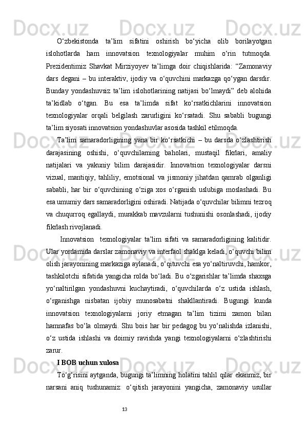 13O‘zbekistonda   ta’lim   sifatini   oshirish   bo‘yicha   olib   borilayotgan
islohotlarda   ham   innovatsion   texnologiyalar   muhim   o‘rin   tutmoqda.
Prezidentimiz   Shavkat   Mirziyoyev   ta’limga   doir   chiqishlarida:   “Zamonaviy
dars   degani   –   bu   interaktiv,   ijodiy   va   o‘quvchini   markazga   qo‘ygan   darsdir.
Bunday   yondashuvsiz   ta’lim   islohotlarining   natijasi   bo‘lmaydi”   deb   alohida
ta’kidlab   o‘tgan.   Bu   esa   ta’limda   sifat   ko‘rsatkichlarini   innovatsion
texnologiyalar   orqali   belgilash   zarurligini   ko‘rsatadi.   Shu   sababli   bugungi
ta’lim siyosati innovatsion yondashuvlar asosida tashkil etilmoqda.
Ta’lim   samaradorligining   yana   bir   ko‘rsatkichi   –   bu   darsda   o‘zlashtirish
darajasining   oshishi,   o‘quvchilarning   baholari,   mustaqil   fikrlari,   amaliy
natijalari   va   yakuniy   bilim   darajasidir.   Innovatsion   texnologiyalar   darsni
vizual,   mantiqiy,   tahliliy,   emotsional   va   jismoniy   jihatdan   qamrab   olganligi
sababli,   har   bir   o‘quvchining   o‘ziga   xos   o‘rganish   uslubiga   moslashadi.   Bu
esa umumiy dars samaradorligini oshiradi. Natijada o‘quvchilar bilimni tezroq
va  chuqurroq  egallaydi,   murakkab  mavzularni   tushunishi   osonlashadi,   ijodiy
fikrlash rivojlanadi.
  Innovatsion     texnologiyalar   ta’lim   sifati   va   samaradorligining   kalitidir.
Ular yordamida darslar zamonaviy va interfaol shaklga keladi, o‘quvchi bilim
olish jarayonining markaziga aylanadi, o‘qituvchi esa yo‘naltiruvchi, hamkor,
tashkilotchi sifatida yangicha rolda bo‘ladi. Bu o‘zgarishlar ta’limda shaxsga
yo‘naltirilgan   yondashuvni   kuchaytiradi,   o‘quvchilarda   o‘z   ustida   ishlash,
o‘rganishga   nisbatan   ijobiy   munosabatni   shakllantiradi.   Bugungi   kunda
innovatsion   texnologiyalarni   joriy   etmagan   ta’lim   tizimi   zamon   bilan
hamnafas   bo‘la   olmaydi.   Shu   bois   har   bir   pedagog   bu   yo‘nalishda   izlanishi,
o‘z   ustida   ishlashi   va   doimiy   ravishda   yangi   texnologiyalarni   o‘zlashtirishi
zarur.
I BOB uchun xulosa
To‘g‘risini aytganda, bugungi ta’limning holatini tahlil qilar ekanmiz, bir
narsani   aniq   tushunamiz:   o‘qitish   jarayonini   yangicha,   zamonaviy   usullar 