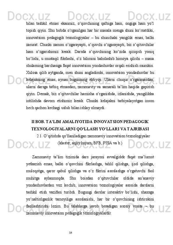 14bilan   tashkil   etmas   ekanmiz,   o‘quvchining   qalbiga   ham,   ongiga   ham   yo‘l
topish qiyin. Shu bobda o‘rganilgan har bir masala menga shuni  ko‘rsatdiki,
innovatsion   pedagogik   texnologiyalar   –   bu   shunchaki   yangilik   emas,   balki
zarurat. Chunki  zamon o‘zgarayapti, o‘quvchi o‘zgarayapti, biz o‘qituvchilar
ham   o‘zgarishimiz   kerak.   Darsda   o‘quvchining   ko‘zida   qiziqish   yoniq
bo‘lishi,   u   mustaqil   fikrlashi,   o‘z   bilimini   bahslashib   himoya   qilishi   –   mana
shularning barchasiga faqat innovatsion yondashuvlar orqali erishish mumkin.
Xulosa   qilib   aytganda,   men   shuni   angladimki,   innovatsion   yondashuvlar   bu
kelajakning   emas,   aynan   bugunning   ehtiyoji.   Ularni   chuqur   o‘rganmasdan,
ularni   darsga  tatbiq etmasdan,   zamonaviy va  samarali   ta’lim   haqida  gapirish
qiyin.   Demak,   biz   o‘qituvchilar   hamisha   o‘rganishda,   izlanishda,   yangilikka
intilishda   davom   etishimiz   kerak.   Chunki   kelajakni   tarbiyalayotgan   inson
hech qachon kechagi uslub bilan ishlay olmaydi.
II BOB. TA’LIM AMALIYOTIDA INNOVATSION PEDAGOGIK
TEXNOLOGIYALARNI QO‘LLASH YO‘LLARI VA TAJRIBASI
2.1. O‘qitishda qo‘llaniladigan zamonaviy innovatsion texnologiyalar
(klaster, aqliy hujum, BFB, PISA va b.)
Zamonaviy   ta’lim   tizimida   dars   jarayoni   avvalgidek   faqat   ma’lumot
yetkazish   emas,   balki   o‘quvchini   fikrlashga,   tahlil   qilishga,   ijod   qilishga,
muloqotga,   qaror   qabul   qilishga   va   o‘z   fikrini   asoslashga   o‘rgatuvchi   faol
muhitga   aylanmoqda.   Shu   boisdan   o‘qituvchilar   oldida   an’anaviy
yondashuvlardan   voz   kechib,   innovatsion   texnologiyalar   asosida   darslarni
tashkil   etish   vazifasi   turibdi.   Bugungi   darslar   interaktiv   bo‘lishi,   shaxsga
yo‘naltirilganlik   tamoyiliga   asoslanishi,   har   bir   o‘quvchining   ishtirokini
faollashtirishi   lozim.   Bu   talablarga   javob   beradigan   asosiy   vosita   –   bu
zamonaviy innovatsion pedagogik texnologiyalardir. 