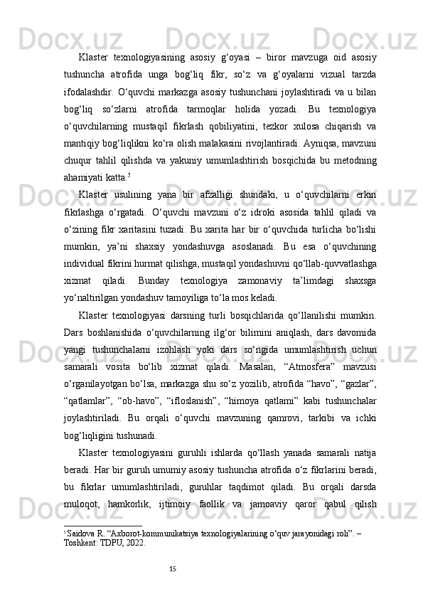 15Klaster   texnologiyasining   asosiy   g‘oyasi   –   biror   mavzuga   oid   asosiy
tushuncha   atrofida   unga   bog‘liq   fikr,   so‘z   va   g‘oyalarni   vizual   tarzda
ifodalashdir.   O‘quvchi   markazga   asosiy   tushunchani   joylashtiradi   va   u   bilan
bog‘liq   so‘zlarni   atrofida   tarmoqlar   holida   yozadi.   Bu   texnologiya
o‘quvchilarning   mustaqil   fikrlash   qobiliyatini,   tezkor   xulosa   chiqarish   va
mantiqiy bog‘liqlikni ko‘ra olish malakasini rivojlantiradi. Ayniqsa, mavzuni
chuqur   tahlil   qilishda   va   yakuniy   umumlashtirish   bosqichida   bu   metodning
ahamiyati katta. 5
Klaster   usulining   yana   bir   afzalligi   shundaki,   u   o‘quvchilarni   erkin
fikrlashga   o‘rgatadi.   O‘quvchi   mavzuni   o‘z   idroki   asosida   tahlil   qiladi   va
o‘zining   fikr   xaritasini   tuzadi.   Bu   xarita   har   bir   o‘quvchida   turlicha   bo‘lishi
mumkin,   ya’ni   shaxsiy   yondashuvga   asoslanadi.   Bu   esa   o‘quvchining
individual fikrini hurmat qilishga, mustaqil yondashuvni qo‘llab-quvvatlashga
xizmat   qiladi.   Bunday   texnologiya   zamonaviy   ta’limdagi   shaxsga
yo‘naltirilgan yondashuv tamoyiliga to‘la mos keladi.
Klaster   texnologiyasi   darsning   turli   bosqichlarida   qo‘llanilishi   mumkin.
Dars   boshlanishida   o‘quvchilarning   ilg‘or   bilimini   aniqlash,   dars   davomida
yangi   tushunchalarni   izohlash   yoki   dars   so‘ngida   umumlashtirish   uchun
samarali   vosita   bo‘lib   xizmat   qiladi.   Masalan,   “Atmosfera”   mavzusi
o‘rganilayotgan bo‘lsa, markazga shu so‘z yozilib, atrofida “havo”, “gazlar”,
“qatlamlar”,   “ob-havo”,   “ifloslanish”,   “himoya   qatlami”   kabi   tushunchalar
joylashtiriladi.   Bu   orqali   o‘quvchi   mavzuning   qamrovi,   tarkibi   va   ichki
bog‘liqligini tushunadi.
Klaster   texnologiyasini   guruhli   ishlarda   qo‘llash   yanada   samarali   natija
beradi. Har bir guruh umumiy asosiy tushuncha atrofida o‘z fikrlarini beradi,
bu   fikrlar   umumlashtiriladi,   guruhlar   taqdimot   qiladi.   Bu   orqali   darsda
muloqot,   hamkorlik,   ijtimoiy   faollik   va   jamoaviy   qaror   qabul   qilish
5
  Saidova R. “Axborot-kommunikatsiya texnologiyalarining o‘quv jarayonidagi roli”. – 
Toshkent: TDPU, 2022. 