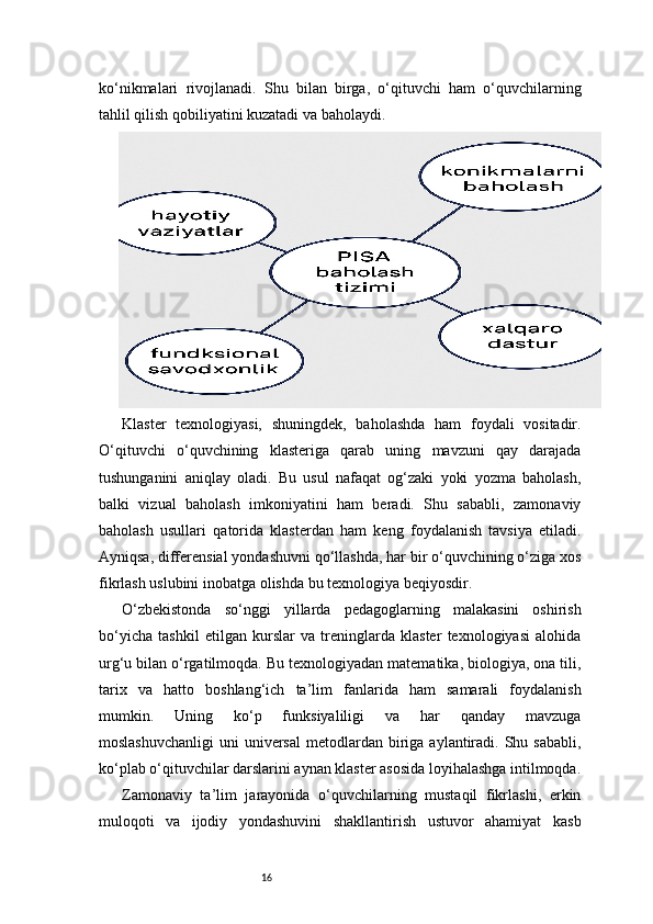 16ko‘nikmalari   rivojlanadi.   Shu   bilan   birga,   o‘qituvchi   ham   o‘quvchilarning
tahlil qilish qobiliyatini kuzatadi va baholaydi.
Klaster   texnologiyasi,   shuningdek,   baholashda   ham   foydali   vositadir.
O‘qituvchi   o‘quvchining   klasteriga   qarab   uning   mavzuni   qay   darajada
tushunganini   aniqlay   oladi.   Bu   usul   nafaqat   og‘zaki   yoki   yozma   baholash,
balki   vizual   baholash   imkoniyatini   ham   beradi.   Shu   sababli,   zamonaviy
baholash   usullari   qatorida   klasterdan   ham   keng   foydalanish   tavsiya   etiladi.
Ayniqsa, differensial yondashuvni qo‘llashda, har bir o‘quvchining o‘ziga xos
fikrlash uslubini inobatga olishda bu texnologiya beqiyosdir.
O‘zbekistonda   so‘nggi   yillarda   pedagoglarning   malakasini   oshirish
bo‘yicha   tashkil   etilgan   kurslar   va   treninglarda   klaster   texnologiyasi   alohida
urg‘u bilan o‘rgatilmoqda. Bu texnologiyadan matematika, biologiya, ona tili,
tarix   va   hatto   boshlang‘ich   ta’lim   fanlarida   ham   samarali   foydalanish
mumkin.   Uning   ko‘p   funksiyaliligi   va   har   qanday   mavzuga
moslashuvchanligi  uni   universal   metodlardan  biriga  aylantiradi. Shu  sababli,
ko‘plab o‘qituvchilar darslarini aynan klaster asosida loyihalashga intilmoqda.
Zamonaviy   ta’lim   jarayonida   o‘quvchilarning   mustaqil   fikrlashi,   erkin
muloqoti   va   ijodiy   yondashuvini   shakllantirish   ustuvor   ahamiyat   kasb 