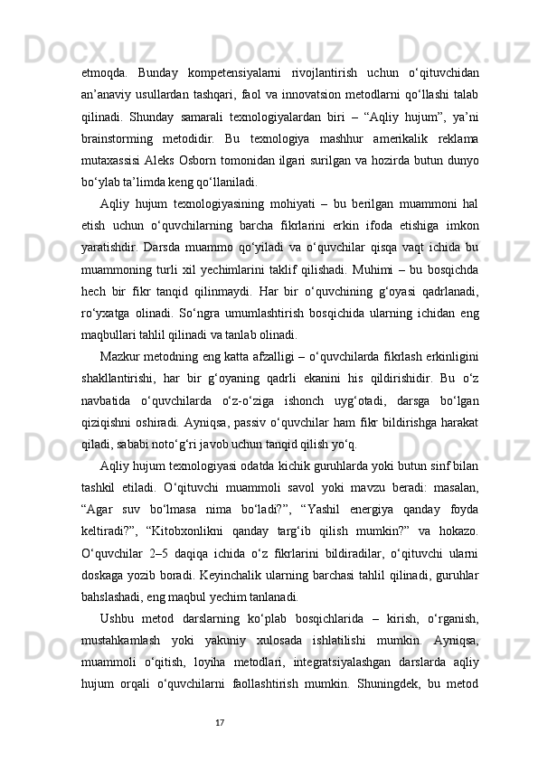 17etmoqda.   Bunday   kompetensiyalarni   rivojlantirish   uchun   o‘qituvchidan
an’anaviy   usullardan   tashqari,   faol   va   innovatsion   metodlarni   qo‘llashi   talab
qilinadi.   Shunday   samarali   texnologiyalardan   biri   –   “Aqliy   hujum”,   ya’ni
brainstorming   metodidir.   Bu   texnologiya   mashhur   amerikalik   reklama
mutaxassisi  Aleks  Osborn tomonidan ilgari  surilgan  va hozirda  butun dunyo
bo‘ylab ta’limda keng qo‘llaniladi.
Aqliy   hujum   texnologiyasining   mohiyati   –   bu   berilgan   muammoni   hal
etish   uchun   o‘quvchilarning   barcha   fikrlarini   erkin   ifoda   etishiga   imkon
yaratishdir.   Darsda   muammo   qo‘yiladi   va   o‘quvchilar   qisqa   vaqt   ichida   bu
muammoning   turli   xil   yechimlarini   taklif   qilishadi.   Muhimi   –   bu   bosqichda
hech   bir   fikr   tanqid   qilinmaydi.   Har   bir   o‘quvchining   g‘oyasi   qadrlanadi,
ro‘yxatga   olinadi.   So‘ngra   umumlashtirish   bosqichida   ularning   ichidan   eng
maqbullari tahlil qilinadi va tanlab olinadi.
Mazkur metodning eng katta afzalligi – o‘quvchilarda fikrlash erkinligini
shakllantirishi,   har   bir   g‘oyaning   qadrli   ekanini   his   qildirishidir.   Bu   o‘z
navbatida   o‘quvchilarda   o‘z-o‘ziga   ishonch   uyg‘otadi,   darsga   bo‘lgan
qiziqishni   oshiradi.   Ayniqsa,   passiv   o‘quvchilar   ham   fikr   bildirishga   harakat
qiladi, sababi noto‘g‘ri javob uchun tanqid qilish yo‘q.
Aqliy hujum texnologiyasi odatda kichik guruhlarda yoki butun sinf bilan
tashkil   etiladi.   O‘qituvchi   muammoli   savol   yoki   mavzu   beradi:   masalan,
“Agar   suv   bo‘lmasa   nima   bo‘ladi?”,   “Yashil   energiya   qanday   foyda
keltiradi?”,   “Kitobxonlikni   qanday   targ‘ib   qilish   mumkin?”   va   hokazo.
O‘quvchilar   2–5   daqiqa   ichida   o‘z   fikrlarini   bildiradilar,   o‘qituvchi   ularni
doskaga  yozib boradi. Keyinchalik  ularning barchasi  tahlil  qilinadi, guruhlar
bahslashadi, eng maqbul yechim tanlanadi.
Ushbu   metod   darslarning   ko‘plab   bosqichlarida   –   kirish,   o‘rganish,
mustahkamlash   yoki   yakuniy   xulosada   ishlatilishi   mumkin.   Ayniqsa,
muammoli   o‘qitish,   loyiha   metodlari,   integratsiyalashgan   darslarda   aqliy
hujum   orqali   o‘quvchilarni   faollashtirish   mumkin.   Shuningdek,   bu   metod 