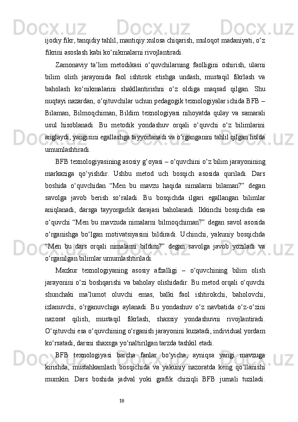 18ijodiy fikr, tanqidiy tahlil, mantiqiy xulosa chiqarish, muloqot madaniyati, o‘z
fikrini asoslash kabi ko‘nikmalarni rivojlantiradi.
Zamonaviy   ta’lim   metodikasi   o‘quvchilarning   faolligini   oshirish,   ularni
bilim   olish   jarayonida   faol   ishtirok   etishga   undash,   mustaqil   fikrlash   va
baholash   ko‘nikmalarini   shakllantirishni   o‘z   oldiga   maqsad   qilgan.   Shu
nuqtayi nazardan, o‘qituvchilar uchun pedagogik texnologiyalar ichida BFB –
Bilaman,   Bilmoqchiman,   Bildim   texnologiyasi   nihoyatda   qulay   va   samarali
usul   hisoblanadi.   Bu   metodik   yondashuv   orqali   o‘quvchi   o‘z   bilimlarini
anglaydi, yangisini egallashga tayyorlanadi va o‘rganganini tahlil qilgan holda
umumlashtiradi.
BFB texnologiyasining asosiy g‘oyasi – o‘quvchini o‘z bilim jarayonining
markaziga   qo‘yishdir.   Ushbu   metod   uch   bosqich   asosida   quriladi.   Dars
boshida   o‘quvchidan   “Men   bu   mavzu   haqida   nimalarni   bilaman?”   degan
savolga   javob   berish   so‘raladi.   Bu   bosqichda   ilgari   egallangan   bilimlar
aniqlanadi,   darsga   tayyorgarlik   darajasi   baholanadi.   Ikkinchi   bosqichda   esa
o‘quvchi   “Men   bu   mavzuda   nimalarni   bilmoqchiman?”   degan   savol   asosida
o‘rganishga   bo‘lgan   motivatsiyasini   bildiradi.   Uchinchi,   yakuniy   bosqichda
“Men   bu   dars   orqali   nimalarni   bildim?”   degan   savolga   javob   yoziladi   va
o‘rganilgan bilimlar umumlashtiriladi.
Mazkur   texnologiyaning   asosiy   afzalligi   –   o‘quvchining   bilim   olish
jarayonini o‘zi boshqarishi va baholay olishidadir. Bu metod orqali o‘quvchi
shunchaki   ma’lumot   oluvchi   emas,   balki   faol   ishtirokchi,   baholovchi,
izlanuvchi,   o‘rganuvchiga   aylanadi.   Bu   yondashuv   o‘z   navbatida   o‘z-o‘zini
nazorat   qilish,   mustaqil   fikrlash,   shaxsiy   yondashuvni   rivojlantiradi.
O‘qituvchi esa o‘quvchining o‘rganish jarayonini kuzatadi, individual yordam
ko‘rsatadi, darsni shaxsga yo‘naltirilgan tarzda tashkil etadi.
BFB   texnologiyasi   barcha   fanlar   bo‘yicha,   ayniqsa   yangi   mavzuga
kirishda,   mustahkamlash   bosqichida   va   yakuniy   nazoratda   keng   qo‘llanishi
mumkin.   Dars   boshida   jadval   yoki   grafik   chiziqli   BFB   jurnali   tuziladi. 