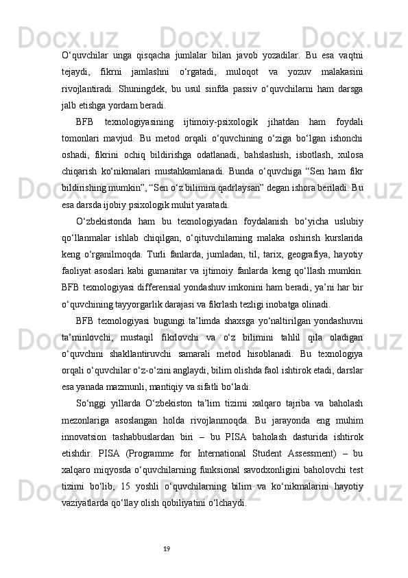 19O‘quvchilar   unga   qisqacha   jumlalar   bilan   javob   yozadilar.   Bu   esa   vaqtni
tejaydi,   fikrni   jamlashni   o‘rgatadi,   muloqot   va   yozuv   malakasini
rivojlantiradi.   Shuningdek,   bu   usul   sinfda   passiv   o‘quvchilarni   ham   darsga
jalb etishga yordam beradi.
BFB   texnologiyasining   ijtimoiy-psixologik   jihatdan   ham   foydali
tomonlari   mavjud.   Bu   metod   orqali   o‘quvchining   o‘ziga   bo‘lgan   ishonchi
oshadi,   fikrini   ochiq   bildirishga   odatlanadi,   bahslashish,   isbotlash,   xulosa
chiqarish   ko‘nikmalari   mustahkamlanadi.   Bunda   o‘quvchiga   “Sen   ham   fikr
bildirishing mumkin”, “Sen o‘z bilimini qadrlaysan” degan ishora beriladi. Bu
esa darsda ijobiy psixologik muhit yaratadi.
O‘zbekistonda   ham   bu   texnologiyadan   foydalanish   bo‘yicha   uslubiy
qo‘llanmalar   ishlab   chiqilgan,   o‘qituvchilarning   malaka   oshirish   kurslarida
keng   o‘rganilmoqda.   Turli   fanlarda,   jumladan,   til,   tarix,   geografiya,   hayotiy
faoliyat   asoslari   kabi   gumanitar   va   ijtimoiy   fanlarda   keng   qo‘llash   mumkin.
BFB texnologiyasi differensial yondashuv imkonini ham beradi, ya’ni har bir
o‘quvchining tayyorgarlik darajasi va fikrlash tezligi inobatga olinadi.
BFB   texnologiyasi   bugungi   ta’limda   shaxsga   yo‘naltirilgan   yondashuvni
ta’minlovchi,   mustaqil   fikrlovchi   va   o‘z   bilimini   tahlil   qila   oladigan
o‘quvchini   shakllantiruvchi   samarali   metod   hisoblanadi.   Bu   texnologiya
orqali o‘quvchilar o‘z-o‘zini anglaydi, bilim olishda faol ishtirok etadi, darslar
esa yanada mazmunli, mantiqiy va sifatli bo‘ladi.
So‘nggi   yillarda   O‘zbekiston   ta’lim   tizimi   xalqaro   tajriba   va   baholash
mezonlariga   asoslangan   holda   rivojlanmoqda.   Bu   jarayonda   eng   muhim
innovatsion   tashabbuslardan   biri   –   bu   PISA   baholash   dasturida   ishtirok
etishdir.   PISA   (Programme   for   International   Student   Assessment)   –   bu
xalqaro  miqyosda  o‘quvchilarning  funksional  savodxonligini   baholovchi   test
tizimi   bo‘lib,   15   yoshli   o‘quvchilarning   bilim   va   ko‘nikmalarini   hayotiy
vaziyatlarda qo‘llay olish qobiliyatini o‘lchaydi. 