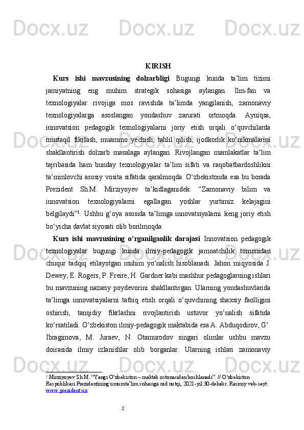 2 KIRISH
Kurs   ishi   mavzusining   dolzarbligi   Bugungi   kunda   ta’lim   tizimi
jamiyatning   eng   muhim   strategik   sohasiga   aylangan.   Ilm-fan   va
texnologiyalar   rivojiga   mos   ravishda   ta’limda   yangilanish,   zamonaviy
texnologiyalarga   asoslangan   yondashuv   zarurati   ortmoqda.   Ayniqsa,
innovatsion   pedagogik   texnologiyalarni   joriy   etish   orqali   o‘quvchilarda
mustaqil   fikrlash,   muammo   yechish,   tahlil   qilish,   ijodkorlik   ko‘nikmalarini
shakllantirish   dolzarb   masalaga   aylangan.   Rivojlangan   mamlakatlar   ta’lim
tajribasida   ham   bunday   texnologiyalar   ta’lim   sifati   va   raqobatbardoshlikni
ta’minlovchi asosiy vosita sifatida qaralmoqda. O‘zbekistonda esa bu borada
Prezident   Sh.M.   Mirziyoyev   ta’kidlaganidek:   “Zamonaviy   bilim   va
innovatsion   texnologiyalarni   egallagan   yoshlar   yurtimiz   kelajagini
belgilaydi” 1
.   Ushbu   g‘oya   asosida   ta’limga   innovatsiyalarni   keng   joriy   etish
bo‘yicha davlat siyosati olib borilmoqda. 
Kurs   ishi   mavzusining   o‘rganilganlik   darajasi   Innovatsion   pedagogik
texnologiyalar   bugungi   kunda   ilmiy-pedagogik   jamoatchilik   tomonidan
chuqur   tadqiq   etilayotgan   muhim   yo‘nalish   hisoblanadi.   Jahon   miqyosida   J.
Dewey, E. Rogers, P. Freire, H. Gardner kabi mashhur pedagoglarning ishlari
bu mavzuning  nazariy poydevorini   shakllantirgan. Ularning yondashuvlarida
ta’limga   innovatsiyalarni   tatbiq   etish   orqali   o‘quvchining   shaxsiy   faolligini
oshirish,   tanqidiy   fikrlashni   rivojlantirish   ustuvor   yo‘nalish   sifatida
ko‘rsatiladi. O‘zbekiston ilmiy-pedagogik maktabida esa A. Abduqodirov, G‘.
Ibragimova,   M.   Juraev,   N.   Otamurodov   singari   olimlar   ushbu   mavzu
doirasida   ilmiy   izlanishlar   olib   borganlar.   Ularning   ishlari   zamonaviy
1
  Mirziyoyev Sh.M. “Yangi O‘zbekiston – maktab ostonasidan boshlanadi”. // O‘zbekiston 
Respublikasi Prezidentining umumta’lim sohasiga oid nutqi, 2021-yil 30-dekabr. Rasmiy veb-sayt: 
www.prezident.uz 