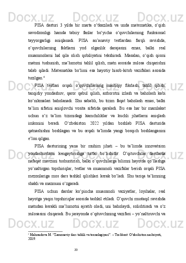20PISA   dasturi   3   yilda   bir   marta   o‘tkaziladi   va   unda   matematika,   o‘qish
savodxonligi   hamda   tabiiy   fanlar   bo‘yicha   o‘quvchilarning   funksional
tayyorgarligi   aniqlanadi.   PISA   an’anaviy   testlardan   farqli   ravishda,
o‘quvchilarning   faktlarni   yod   olganlik   darajasini   emas,   balki   real
muammolarni   hal   qila   olish   qobiliyatini   tekshiradi.   Masalan,   o‘qish   qismi
matnni   tushunish,   ma’lumotni   tahlil   qilish,   matn   asosida   xulosa   chiqarishni
talab   qiladi.   Matematika   bo‘limi   esa   hayotiy   hisob-kitob   vazifalari   asosida
tuzilgan. 6
PISA   testlari   orqali   o‘quvchilarning   mantiqiy   fikrlash,   tahlil   qilish,
tanqidiy   yondashuv,   qaror   qabul   qilish,   axborotni   izlash   va   baholash   kabi
ko‘nikmalari   baholanadi.   Shu   sababli,   bu   tizim   faqat   baholash   emas,   balki
ta’lim   sifatini   aniqlovchi   vosita   sifatida   qaraladi.   Bu   esa   har   bir   mamlakat
uchun   o‘z   ta’lim   tizimidagi   kamchiliklar   va   kuchli   jihatlarni   aniqlash
imkonini   beradi.   O‘zbekiston   2022   yildan   boshlab   PISA   dasturida
qatnashishni   boshlagan   va   bu   orqali   ta’limda   yangi   bosqich   boshlanganini
e’lon qilgan.
PISA   dasturining   yana   bir   muhim   jihati   –   bu   ta’limda   innovatsion
yondashuvlarni   kengaytirishga   turtki   bo‘lishidir.   O‘qituvchilar   darslarda
nafaqat mavzuni tushuntirish, balki o‘quvchilarga bilimni hayotda qo‘llashga
yo‘naltirgan   topshiriqlar,   testlar   va   muammoli   vazifalar   berish   orqali   PISA
mezonlariga   mos   dars   tashkil   qilishlari   kerak   bo‘ladi.   Shu   tariqa   ta’limning
shakli va mazmuni o‘zgaradi.
PISA   uchun   darslar   ko‘pincha   muammoli   vaziyatlar,   loyihalar,   real
hayotga yaqin topshiriqlar asosida tashkil etiladi. O‘quvchi mustaqil ravishda
matndan   kerakli   ma’lumotni   ajratib   oladi,   uni   baholaydi,   solishtiradi   va   o‘z
xulosasini chiqaradi. Bu jarayonda o‘qituvchining vazifasi – yo‘naltiruvchi va
6
  Mahmudova M. “Zamonaviy dars tahlili va texnologiyasi”. – Toshkent: O‘zbekiston nashriyoti, 
2019. 