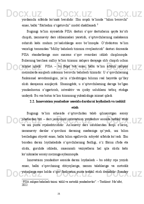 21yordamchi   sifatida   ko‘mak   berishdir.   Shu   orqali   ta’limda   “bilim   beruvchi”
emas, balki “fikrlashni o‘rgatuvchi” model shakllanadi. 7
Bugungi   ta’lim   siyosatida   PISA   dasturi   o‘quv   dasturlarini   qayta   ko‘rib
chiqish,   zamonaviy   dars   ishlanmalari   yaratish,   o‘qituvchilarning   malakasini
oshirish   kabi   muhim   yo‘nalishlarga   asos   bo‘lmoqda.   O‘zbekiston   ta’lim
vazirligi tomonidan “Milliy baholash tizimini rivojlantirish” dasturi doirasida
PISA   standartlariga   mos   maxsus   o‘quv   resurslari   ishlab   chiqilmoqda.
Bularning barchasi milliy ta’lim tizimini xalqaro darajaga olib chiqish uchun
xizmat   qiladi.     PISA   –   bu   faqat   test   emas,   balki   ta’lim   sifatini   xalqaro
mezonlarda aniqlash imkonini beruvchi baholash tizimidir. U o‘quvchilarning
funksional   savodxonligini,   ya’ni   o‘zlashtirgan   bilimni   real   hayotda   qo‘llay
olish   darajasini   aniqlaydi.   Shuningdek,   u   o‘qituvchilarning   darsga   bo‘lgan
yondashuvini   o‘zgartirish,   interaktiv   va   ijodiy   uslublarni   tatbiq   etishga
undaydi. Bu esa butun ta’lim tizimining yuksalishiga xizmat qiladi.
2.2. Innovatsion yondashuv asosida darslarni loyihalash va tashkil
etish
Bugungi   ta’lim   sohasida   o‘qituvchidan   talab   qilinayotgan   asosiy
jihatlardan biri – dars jarayonini innovatsion yondashuv asosida tashkil  etish
va   uni   puxta   rejalashtirishdir.   An’anaviy   dars   uslublaridan   farqli   o‘laroq,
zamonaviy   darslar   o‘quvchini   darsning   markaziga   qo‘yadi,   uni   bilim
beriladigan obyekt emas, balki bilim egallovchi subyekt sifatida ko‘radi. Shu
boisdan   darsni   loyihalashda   o‘quvchilarning   faolligi,   o‘z   fikrini   ifoda   eta
olishi,   guruhda   ishlashi,   muammoli   vaziyatlarni   hal   qila   olishi   kabi
ko‘nikmalar asosiy mezonga aylanmoqda.
Innovatsion   yondashuv   asosida   darsni   loyihalash   –   bu   oddiy   reja   yozish
emas,   balki   o‘quvchining   ehtiyojlariga,   zamon   talablariga   va   metodik
yutuqlarga mos holda o‘quv faoliyatini puxta tashkil etish demakdir. Bunday
7
  PISA xalqaro baholash tizimi: tahlil va metodik yondashuvlar”. – Toshkent: Ma’rifat, 
2022. 