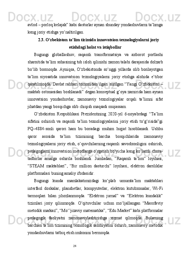 24avlod – porloq kelajak” kabi dasturlar aynan shunday yondashuvlarni ta’limga
keng joriy etishga yo‘naltirilgan.
2.3. O‘zbekiston ta’lim tizimida innovatsion texnologiyalarni joriy
etishdagi holat va istiqbollar
Bugungi   globallashuv,   raqamli   transformatsiya   va   axborot   portlashi
sharoitida ta’lim sohasining tub isloh qilinishi zamon talabi darajasida dolzarb
bo‘lib   bormoqda.   Ayniqsa,   O‘zbekistonda   so‘nggi   yillarda   olib   borilayotgan
ta’lim   siyosatida   innovatsion   texnologiyalarni   joriy   etishga   alohida   e’tibor
qaratilmoqda. Davlat rahbari tomonidan ilgari surilgan “Yangi O‘zbekiston –
maktab ostonasidan boshlanadi” degan konseptual g‘oya zamirida ham aynan
innovatsion   yondashuvlar,   zamonaviy   texnologiyalar   orqali   ta’limni   sifat
jihatdan yangi bosqichga olib chiqish maqsadi mujassam.
O‘zbekiston   Respublikasi   Prezidentining   2020-yil   6-noyabrdagi   “Ta’lim
sifatini   oshirish   va   raqamli   ta’lim   texnologiyalarini   joriy   etish   to‘g‘risida”gi
PQ–4884-sonli   qarori   ham   bu   boradagi   muhim   hujjat   hisoblanadi.   Ushbu
qaror   asosida   ta’lim   tizimining   barcha   bosqichlarida   zamonaviy
texnologiyalarni joriy etish, o‘quvchilarning raqamli savodxonligini oshirish,
pedagoglarni innovatsion metodlarga o‘rgatish bo‘yicha keng ko‘lamli chora-
tadbirlar   amalga   oshirila   boshlandi.   Jumladan,   “Raqamli   ta’lim”   loyihasi,
“STEAM   maktablari”,   “Bir   million   dasturchi”   loyihasi,   elektron   darsliklar
platformalari buning amaliy ifodasidir.
Bugungi   kunda   mamlakatimizdagi   ko‘plab   umumta’lim   maktablari
interfaol   doskalar,   planshetlar,   kompyuterlar,   elektron   kutubxonalar,   Wi-Fi
tarmoqlari   bilan   jihozlanmoqda.   “Elektron   jurnal”   va   “Elektron   kundalik”
tizimlari   joriy   qilinmoqda.   O‘qituvchilar   uchun   mo‘ljallangan   “Masofaviy
metodik markaz”, “Mo‘’jizaviy matematika”, “Edu Market” kabi platformalar
pedagogik   faoliyatni   zamonaviylashtirishga   xizmat   qilmoqda.   Bularning
barchasi ta’lim tizimining texnologik salohiyatini oshirib, zamonaviy metodik
yondashuvlarni tatbiq etish imkonini bermoqda. 