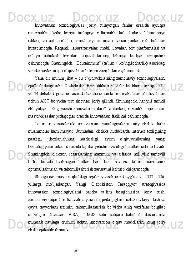 25Innovatsion   texnologiyalar   joriy   etilayotgan   fanlar   orasida   ayniqsa
matematika,   fizika,   kimyo,   biologiya,   informatika   kabi   fanlarda   laboratoriya
ishlari,   virtual   tajribalar,   simulatsiyalar   orqali   darsni   jonlantirish   holatlari
kuzatilmoqda.   Raqamli   laboratoriyalar,   mobil   ilovalar,   test   platformalari   va
onlayn   baholash   tizimlari   o‘quvchilarning   bilimga   bo‘lgan   qiziqishini
oshirmoqda. Shuningdek, “Edutainment” (ta’lim + ko‘ngilocharlik) asosidagi
yondashuvlar orqali o‘quvchilar bilimni zavq bilan egallamoqda.
Yana bir muhim jihat – bu o‘qituvchilarning zamonaviy texnologiyalarni
egallash darajasidir. O‘zbekiston Respublikasi Vazirlar Mahkamasining 2021-
yil 24-dekabrdagi qarori asosida barcha umumta’lim maktablari o‘qituvchilari
uchun AKT  bo‘yicha test  sinovlari joriy qilindi. Shuningdek, har yili tashkil
etilayotgan   “Eng   yaxshi   innovatsion   dars”   tanlovlari,   metodik   anjumanlar,
master-klasslar pedagoglar orasida innovatsion faollikni oshirmoqda.
Ta’lim   muassasalarida   innovatsion   texnologiyalarni   joriy   etishda   ba’zi
muammolar   ham   mavjud.   Jumladan,   chekka   hududlarda   internet   tezligining
pastligi,   jihozlanishning   notekisligi,   ayrim   o‘qituvchilarning   yangi
texnologiyalar bilan ishlashda tajriba yetishmovchiligi holatlari uchrab turadi.
Shuningdek,   elektron   resurslarning   mazmuni   va   sifatida   milliylik   tamoyili
to‘liq   ko‘zda   tutilmagan   hollari   ham   bor.   Bu   esa   ta’lim   mazmunini
optimallashtirish va takomillashtirish zaruratini keltirib chiqarmoqda.
Shunga qaramay, istiqboldagi rejalar yuksak umid uyg‘otadi. 2022–2026-
yillarga   mo‘ljallangan   Yangi   O‘zbekiston   Taraqqiyot   strategiyasida
innovatsion   texnologiyalarni   barcha   ta’lim   bosqichlarida   joriy   etish,
zamonaviy raqamli infratuzilma yaratish, pedagoglarni uzluksiz tayyorlash va
qayta   tayyorlash   tizimini   takomillashtirish   bo‘yicha   aniq   vazifalar   belgilab
qo‘yilgan.   Xususan,   PISA,   TIMSS   kabi   xalqaro   baholash   dasturlarida
munosib   natijaga   erishish   uchun   innovatsion   o‘quv   modellarini   keng   joriy
etish rejalashtirilmoqda. 