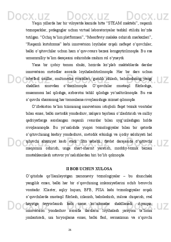 26Yaqin yillarda har bir viloyatda kamida bitta “STEAM maktabi”, raqamli
texnoparklar,   pedagoglar   uchun   virtual   laboratoriyalar   tashkil   etilishi   ko‘zda
tutilgan. “Ochiq ta’lim platformasi”, “Masofaviy malaka oshirish markazlari”,
“Raqamli   kutubxona”   kabi   innovatsion   loyihalar   orqali   nafaqat   o‘quvchilar,
balki o‘qituvchilar  uchun ham o‘quv-resurs bazasi  kengaytirilmoqda. Bu esa
umummilliy ta’lim darajasini oshirishda muhim rol o‘ynaydi.
Yana   bir   ijobiy   tomon   shuki,   hozirda   ko‘plab   maktablarda   darslar
innovatsion   metodlar   asosida   loyihalashtirilmoqda.   Har   bir   dars   uchun
interfaol   usullar,   multimedia   vositalari,   guruhli   ishlash,   baholashning   yangi
shakllari   sinovdan   o‘tkazilmoqda.   O‘quvchilar   mustaqil   fikrlashga,
muammoni   hal   qilishga,   axborotni   tahlil   qilishga   yo‘naltirilmoqda.   Bu   esa
o‘quvchi shaxsining har tomonlama rivojlanishiga xizmat qilmoqda.
O‘zbekiston   ta’lim   tizimining   innovatsion   istiqboli   faqat   texnik   vositalar
bilan emas, balki metodik yondashuv, xalqaro tajribani o‘zlashtirish va milliy
qadriyatlarga   asoslangan   raqamli   resurslar   bilan   uyg‘unlashgan   holda
rivojlanmoqda.   Bu   yo‘nalishda   yuqori   texnologiyalar   bilan   bir   qatorda
o‘qituvchining   kasbiy   yondashuvi,   metodik   erkinligi   va   ijodiy   salohiyati   hal
qiluvchi   ahamiyat   kasb   etadi.   Shu   sababli,   davlat   darajasida   o‘qituvchi
maqomini   oshirish,   unga   shart-sharoit   yaratish,   moddiy-texnik   bazani
mustahkamlash ustuvor yo‘nalishlardan biri bo‘lib qolmoqda.
II BOB UCHUN XULOSA
O‘qitishda   qo‘llanilayotgan   zamonaviy   texnologiyalar   –   bu   shunchaki
yangilik   emas,   balki   har   bir   o‘quvchining   imkoniyatlarini   ochib   beruvchi
vositadir.   Klaster,   aqliy   hujum,   BFB,   PISA   kabi   texnologiyalar   orqali
o‘quvchilarda   mustaqil   fikrlash,   izlanish,   bahslashish,   xulosa   chiqarish,   real
hayotga   tayyorlanish   kabi   zarur   ko‘nikmalar   shakllanadi.   Ayniqsa,
innovatsion   yondashuv   asosida   darslarni   loyihalash   jarayoni   ta’limni
jonlantiradi,   uni   biryoqlama   emas,   balki   faol,   sermazmun   va   o‘quvchi 