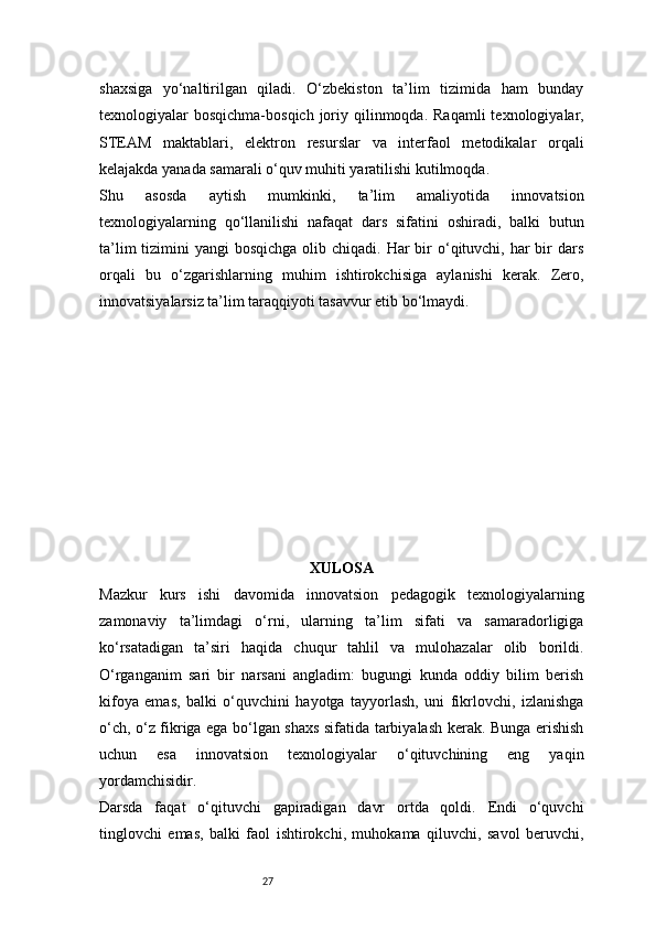 27shaxsiga   yo‘naltirilgan   qiladi.   O‘zbekiston   ta’lim   tizimida   ham   bunday
texnologiyalar  bosqichma-bosqich  joriy qilinmoqda.  Raqamli   texnologiyalar,
STEAM   maktablari,   elektron   resurslar   va   interfaol   metodikalar   orqali
kelajakda yanada samarali o‘quv muhiti yaratilishi kutilmoqda.
Shu   asosda   aytish   mumkinki,   ta’lim   amaliyotida   innovatsion
texnologiyalarning   qo‘llanilishi   nafaqat   dars   sifatini   oshiradi,   balki   butun
ta’lim  tizimini  yangi  bosqichga  olib chiqadi. Har  bir  o‘qituvchi,  har  bir  dars
orqali   bu   o‘zgarishlarning   muhim   ishtirokchisiga   aylanishi   kerak.   Zero,
innovatsiyalarsiz ta’lim taraqqiyoti tasavvur etib bo‘lmaydi.
XULOSA
Mazkur   kurs   ishi   davomida   innovatsion   pedagogik   texnologiyalarning
zamonaviy   ta’limdagi   o‘rni,   ularning   ta’lim   sifati   va   samaradorligiga
ko‘rsatadigan   ta’siri   haqida   chuqur   tahlil   va   mulohazalar   olib   borildi.
O‘rganganim   sari   bir   narsani   angladim:   bugungi   kunda   oddiy   bilim   berish
kifoya   emas,   balki   o‘quvchini   hayotga   tayyorlash,   uni   fikrlovchi,   izlanishga
o‘ch, o‘z fikriga ega bo‘lgan shaxs sifatida tarbiyalash kerak. Bunga erishish
uchun   esa   innovatsion   texnologiyalar   o‘qituvchining   eng   yaqin
yordamchisidir.
Darsda   faqat   o‘qituvchi   gapiradigan   davr   ortda   qoldi.   Endi   o‘quvchi
tinglovchi   emas,   balki   faol   ishtirokchi,   muhokama   qiluvchi,   savol   beruvchi, 