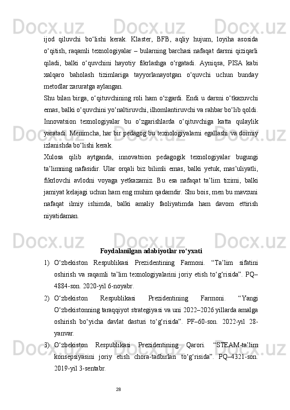 28ijod   qiluvchi   bo‘lishi   kerak.   Klaster,   BFB,   aqliy   hujum,   loyiha   asosida
o‘qitish,   raqamli   texnologiyalar   –  bularning  barchasi   nafaqat   darsni   qiziqarli
qiladi,   balki   o‘quvchini   hayotiy   fikrlashga   o‘rgatadi.   Ayniqsa,   PISA   kabi
xalqaro   baholash   tizimlariga   tayyorlanayotgan   o‘quvchi   uchun   bunday
metodlar zaruratga aylangan.
Shu bilan birga, o‘qituvchining roli  ham  o‘zgardi. Endi  u darsni  o‘tkazuvchi
emas, balki o‘quvchini yo‘naltiruvchi, ilhomlantiruvchi va rahbar bo‘lib qoldi.
Innovatsion   texnologiyalar   bu   o‘zgarishlarda   o‘qituvchiga   katta   qulaylik
yaratadi. Menimcha, har bir pedagog bu texnologiyalarni egallashi va doimiy
izlanishda bo‘lishi kerak.
Xulosa   qilib   aytganda,   innovatsion   pedagogik   texnologiyalar   bugungi
ta’limning   nafasidir.   Ular   orqali   biz   bilimli   emas,   balki   yetuk,   mas’uliyatli,
fikrlovchi   avlodni   voyaga   yetkazamiz.   Bu   esa   nafaqat   ta’lim   tizimi,   balki
jamiyat kelajagi uchun ham eng muhim qadamdir. Shu bois, men bu mavzuni
nafaqat   ilmiy   ishimda,   balki   amaliy   faoliyatimda   ham   davom   ettirish
niyatidaman.
Foydalanilgan adabiyotlar ro‘yxati
1) O‘zbekiston   Respublikasi   Prezidentining   Farmoni.   “Ta’lim   sifatini
oshirish   va   raqamli   ta’lim   texnologiyalarini   joriy   etish   to‘g‘risida”.   PQ–
4884-son. 2020-yil 6-noyabr.
2) O‘zbekiston   Respublikasi   Prezidentining   Farmoni.   “Yangi
O‘zbekistonning taraqqiyot strategiyasi va uni 2022–2026 yillarda amalga
oshirish   bo‘yicha   davlat   dasturi   to‘g‘risida”.   PF–60-son.   2022-yil   28-
yanvar.
3) O‘zbekiston   Respublikasi   Prezidentining   Qarori.   “STEAM-ta’lim
konsepsiyasini   joriy   etish   chora-tadbirlari   to‘g‘risida”.   PQ–4321-son.
2019-yil 3-sentabr. 