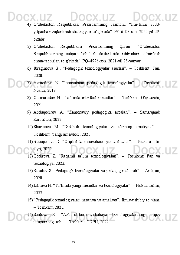 294) O‘zbekiston   Respublikasi   Prezidentining   Farmoni.   “Ilm-fanni   2030-
yilgacha rivojlantirish strategiyasi to‘g‘risida”. PF–6108-son. 2020-yil 29-
oktabr.
5) O‘zbekiston   Respublikasi   Prezidentining   Qarori.   “O‘zbekiston
Respublikasining   xalqaro   baholash   dasturlarida   ishtirokini   ta’minlash
chora-tadbirlari to‘g‘risida”. PQ–4996-son. 2021-yil 25-yanvar.
6) Ibragimova   G’.   “Pedagogik   texnologiyalar   asoslari”.   –   Toshkent:   Fan,
2020.
7) Axmedova   N.   “Innovatsion   pedagogik   texnologiyalar”.   –   Toshkent:
Noshir, 2019.
8) Otamurodov   N.   “Ta’limda   interfaol   metodlar”.   –   Toshkent:   O‘qituvchi,
2021.
9) Abduqodirov   A.   “Zamonaviy   pedagogika   asoslari”.   –   Samarqand:
Zarafshon, 2022.
10) Sharipova   M.   “Didaktik   texnologiyalar   va   ularning   amaliyoti”.   –
Toshkent: Yangi asr avlodi, 2021
11) Bobojonova   D.   “O‘qitishda   innovatsion   yondashuvlar”.   –   Buxoro:   Ilm
ziyo, 2020.
12) Qodirova   Z.   “Raqamli   ta’lim   texnologiyalari”.   –   Toshkent:   Fan   va
texnologiya, 2023.
13) Rasulov S. “Pedagogik texnologiyalar  va pedagog mahorati”. – Andijon,
2020.
14) Jalilova N. “Ta’limda yangi metodlar va texnologiyalar”. – Nukus: Bilim,
2022.
15) “Pedagogik texnologiyalar: nazariya va amaliyot”. Ilmiy-uslubiy to‘plam.
– Toshkent, 2021.
16) Saidova   R.   “Axborot-kommunikatsiya   texnologiyalarining   o‘quv
jarayonidagi roli”. – Toshkent: TDPU, 2022. 