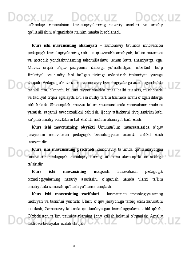 3ta’limdagi   innovatsion   texnologiyalarning   nazariy   asoslari   va   amaliy
qo‘llanilishini o‘rganishda muhim manba hisoblanadi.
 
Kurs   ishi   mavzusining   ahamiyati   –   zamonaviy   ta’limda   innovatsion
pedagogik  texnologiyalarning  roli  –  o‘qituvchilik  amaliyoti,  ta’lim   mazmuni
va   metodik   yondashuvlarning   takomillashuvi   uchun   katta   ahamiyatga   ega.
Mavzu   orqali   o‘quv   jarayonini   shaxsga   yo‘naltirilgan,   interfaol,   ko‘p
funksiyali   va   ijodiy   faol   bo‘lgan   tizimga   aylantirish   imkoniyati   yuzaga
chiqadi. Pedagog o‘z darslarini zamonaviy texnologiyalarga asoslangan holda
tashkil etsa, o‘quvchi bilimni tayyor shaklda emas, balki izlanish, mushohada
va faoliyat orqali egallaydi. Bu esa milliy ta’lim tizimida sifatli o‘zgarishlarga
olib   keladi.   Shuningdek,   mavzu   ta’lim   muassasalarida   innovatsion   muhitni
yaratish,   raqamli   savodxonlikni   oshirish,   ijodiy   tafakkurni   rivojlantirish   kabi
ko‘plab amaliy vazifalarni hal etishda muhim ahamiyat kasb etadi. 
Kurs   ishi   mavzusining   obyekti   Umumta’lim   muassasalarida   o‘quv
jarayonini   innovatsion   pedagogik   texnologiyalar   asosida   tashkil   etish
jarayonidir.
Kurs   ishi   mavzusining   predmeti   Zamonaviy   ta’limda   qo‘llanilayotgan
innovatsion   pedagogik   texnologiyalarning   turlari   va   ularning   ta’lim   sifatiga
ta’siridir.
Kurs   ishi   mavzusining   maqsadi   Innovatsion   pedagogik
texnologiyalarning   nazariy   asoslarini   o‘rganish   hamda   ularni   ta’lim
amaliyotida samarali qo‘llash yo‘llarini aniqlash.
Kurs   ishi   mavzusining   vazifalari     Innovatsion   texnologiyalarning
mohiyati   va  tasnifini   yoritish;   Ularni  o‘quv  jarayoniga  tatbiq  etish  zaruratini
asoslash;   Zamonaviy   ta’limda   qo‘llanilayotgan   texnologiyalarni   tahlil   qilish;
O‘zbekiston   ta’lim   tizimida   ularning   joriy   etilish   holatini   o‘rganish;   Amaliy
taklif va tavsiyalar ishlab chiqish. 