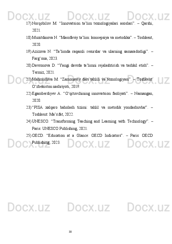 3017) Norqobilov   M.   “Innovatsion   ta’lim   texnologiyalari   asoslari”.   –   Qarshi,
2021.
18) Muxitdinova N. “Masofaviy ta’lim: konsepsiya va metodika”. – Toshkent,
2020.
19) Azizova   N.   “Ta’limda   raqamli   resurslar   va   ularning   samaradorligi”.   –
Farg‘ona, 2023.
20) Davronova   D.   “Yangi   davrda   ta’limni   rejalashtirish   va   tashkil   etish”.   –
Termiz, 2021.
21) Mahmudova   M.   “Zamonaviy   dars   tahlili   va   texnologiyasi”.   –   Toshkent:
O‘zbekiston nashriyoti, 2019.
22) Egamberdiyev   A.   “O‘qituvchining   innovatsion   faoliyati”.   –   Namangan,
2020.
23) “PISA   xalqaro   baholash   tizimi:   tahlil   va   metodik   yondashuvlar”.   –
Toshkent: Ma’rifat, 2022.
24) UNESCO.   “Transforming   Teaching   and   Learning   with   Technology”.   –
Paris: UNESCO Publishing, 2021.
25) OECD.   “Education   at   a   Glance:   OECD   Indicators”.   –   Paris:   OECD
Publishing, 2023. 