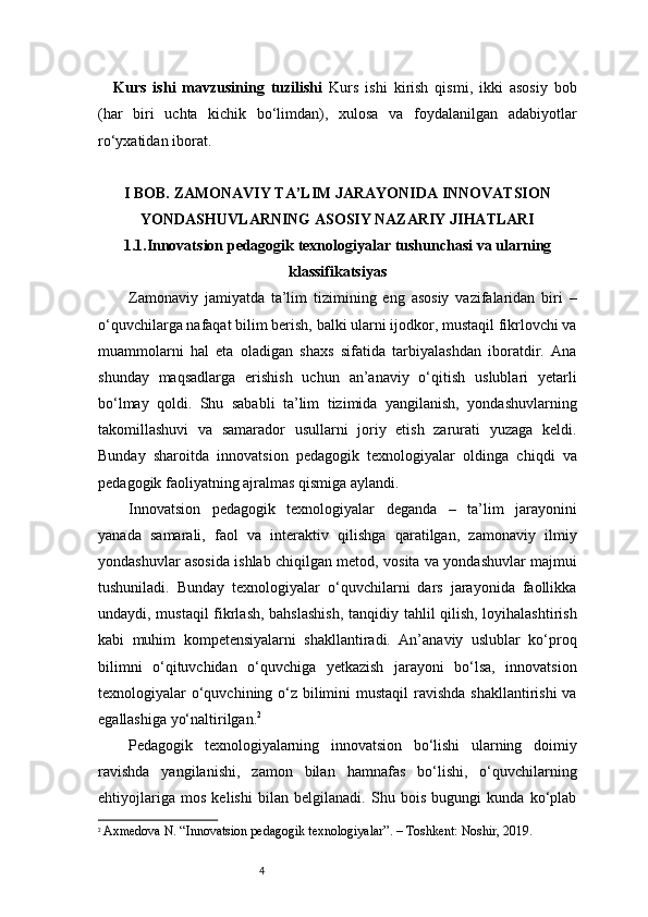 4Kurs   ishi   mavzusining   tuzilishi   Kurs   ishi   kirish   qismi,   ikki   asosiy   bob
(har   biri   uchta   kichik   bo‘limdan),   xulosa   va   foydalanilgan   adabiyotlar
ro‘yxatidan iborat.
I BOB. ZAMONAVIY TA’LIM JARAYONIDA INNOVATSION
YONDASHUVLARNING ASOSIY NAZARIY JIHATLARI
1.1.Innovatsion pedagogik texnologiyalar tushunchasi va ularning
klassifikatsiyas
Zamonaviy   jamiyatda   ta’lim   tizimining   eng   asosiy   vazifalaridan   biri   –
o‘quvchilarga nafaqat bilim berish, balki ularni ijodkor, mustaqil fikrlovchi va
muammolarni   hal   eta   oladigan   shaxs   sifatida   tarbiyalashdan   iboratdir.   Ana
shunday   maqsadlarga   erishish   uchun   an’anaviy   o‘qitish   uslublari   yetarli
bo‘lmay   qoldi.   Shu   sababli   ta’lim   tizimida   yangilanish,   yondashuvlarning
takomillashuvi   va   samarador   usullarni   joriy   etish   zarurati   yuzaga   keldi.
Bunday   sharoitda   innovatsion   pedagogik   texnologiyalar   oldinga   chiqdi   va
pedagogik faoliyatning ajralmas qismiga aylandi.
Innovatsion   pedagogik   texnologiyalar   deganda   –   ta’lim   jarayonini
yanada   samarali,   faol   va   interaktiv   qilishga   qaratilgan,   zamonaviy   ilmiy
yondashuvlar asosida ishlab chiqilgan metod, vosita va yondashuvlar majmui
tushuniladi.   Bunday   texnologiyalar   o‘quvchilarni   dars   jarayonida   faollikka
undaydi, mustaqil  fikrlash, bahslashish, tanqidiy tahlil qilish, loyihalashtirish
kabi   muhim   kompetensiyalarni   shakllantiradi.   An’anaviy   uslublar   ko‘proq
bilimni   o‘qituvchidan   o‘quvchiga   yetkazish   jarayoni   bo‘lsa,   innovatsion
texnologiyalar o‘quvchining o‘z bilimini mustaqil  ravishda shakllantirishi  va
egallashiga yo‘naltirilgan. 2
Pedagogik   texnologiyalarning   innovatsion   bo‘lishi   ularning   doimiy
ravishda   yangilanishi,   zamon   bilan   hamnafas   bo‘lishi,   o‘quvchilarning
ehtiyojlariga   mos   kelishi   bilan   belgilanadi.   Shu   bois   bugungi   kunda   ko‘plab
2
  Axmedova N. “Innovatsion pedagogik texnologiyalar”. – Toshkent: Noshir, 2019.
