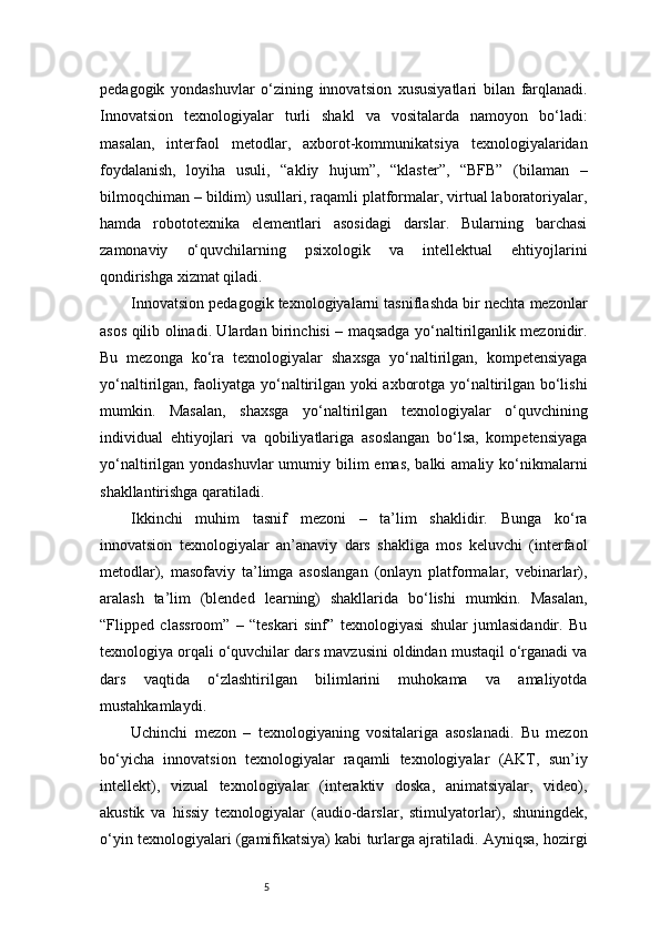 5pedagogik   yondashuvlar   o‘zining   innovatsion   xususiyatlari   bilan   farqlanadi.
Innovatsion   texnologiyalar   turli   shakl   va   vositalarda   namoyon   bo‘ladi:
masalan,   interfaol   metodlar,   axborot-kommunikatsiya   texnologiyalaridan
foydalanish,   loyiha   usuli,   “akliy   hujum”,   “klaster”,   “BFB”   (bilaman   –
bilmoqchiman – bildim) usullari, raqamli platformalar, virtual laboratoriyalar,
hamda   robototexnika   elementlari   asosidagi   darslar.   Bularning   barchasi
zamonaviy   o‘quvchilarning   psixologik   va   intellektual   ehtiyojlarini
qondirishga xizmat qiladi.
Innovatsion pedagogik texnologiyalarni tasniflashda bir nechta mezonlar
asos qilib olinadi. Ulardan birinchisi – maqsadga yo‘naltirilganlik mezonidir.
Bu   mezonga   ko‘ra   texnologiyalar   shaxsga   yo‘naltirilgan,   kompetensiyaga
yo‘naltirilgan, faoliyatga yo‘naltirilgan yoki axborotga yo‘naltirilgan bo‘lishi
mumkin.   Masalan,   shaxsga   yo‘naltirilgan   texnologiyalar   o‘quvchining
individual   ehtiyojlari   va   qobiliyatlariga   asoslangan   bo‘lsa,   kompetensiyaga
yo‘naltirilgan yondashuvlar  umumiy bilim  emas, balki  amaliy ko‘nikmalarni
shakllantirishga qaratiladi.
Ikkinchi   muhim   tasnif   mezoni   –   ta’lim   shaklidir.   Bunga   ko‘ra
innovatsion   texnologiyalar   an’anaviy   dars   shakliga   mos   keluvchi   (interfaol
metodlar),   masofaviy   ta’limga   asoslangan   (onlayn   platformalar,   vebinarlar),
aralash   ta’lim   (blended   learning)   shakllarida   bo‘lishi   mumkin.   Masalan,
“Flipped   classroom”   –   “teskari   sinf”   texnologiyasi   shular   jumlasidandir.   Bu
texnologiya orqali o‘quvchilar dars mavzusini oldindan mustaqil o‘rganadi va
dars   vaqtida   o‘zlashtirilgan   bilimlarini   muhokama   va   amaliyotda
mustahkamlaydi.
Uchinchi   mezon   –   texnologiyaning   vositalariga   asoslanadi.   Bu   mezon
bo‘yicha   innovatsion   texnologiyalar   raqamli   texnologiyalar   (AKT,   sun’iy
intellekt),   vizual   texnologiyalar   (interaktiv   doska,   animatsiyalar,   video),
akustik   va   hissiy   texnologiyalar   (audio-darslar,   stimulyatorlar),   shuningdek,
o‘yin texnologiyalari (gamifikatsiya) kabi turlarga ajratiladi. Ayniqsa, hozirgi 