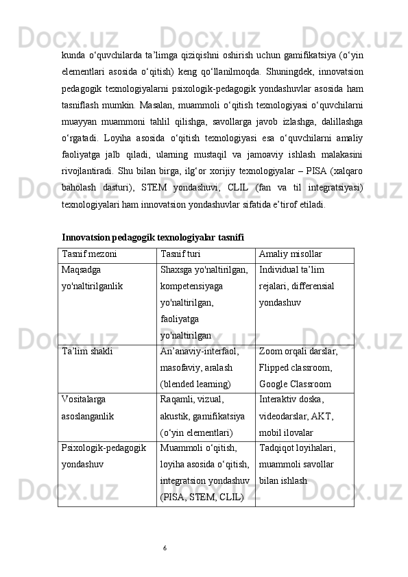 6kunda   o‘quvchilarda   ta’limga   qiziqishni   oshirish   uchun   gamifikatsiya   (o‘yin
elementlari   asosida   o‘qitish)   keng   qo‘llanilmoqda.   Shuningdek,   innovatsion
pedagogik   texnologiyalarni   psixologik-pedagogik   yondashuvlar   asosida   ham
tasniflash   mumkin.   Masalan,   muammoli   o‘qitish   texnologiyasi   o‘quvchilarni
muayyan   muammoni   tahlil   qilishga,   savollarga   javob   izlashga,   dalillashga
o‘rgatadi.   Loyiha   asosida   o‘qitish   texnologiyasi   esa   o‘quvchilarni   amaliy
faoliyatga   jalb   qiladi,   ularning   mustaqil   va   jamoaviy   ishlash   malakasini
rivojlantiradi.   Shu   bilan   birga,   ilg‘or   xorijiy   texnologiyalar   –   PISA   (xalqaro
baholash   dasturi),   STEM   yondashuvi,   CLIL   (fan   va   til   integratsiyasi)
texnologiyalari ham innovatsion yondashuvlar sifatida e’tirof etiladi.
Innovatsion pedagogik texnologiyalar tasnifi
Tasnif mezoni Tasnif turi Amaliy misollar
Maqsadga 
yo'naltirilganlik Shaxsga yo'naltirilgan, 
kompetensiyaga 
yo'naltirilgan, 
faoliyatga 
yo'naltirilgan Individual ta’lim 
rejalari, differensial 
yondashuv
Ta’lim shakli An’anaviy-interfaol, 
masofaviy, aralash 
(blended learning) Zoom orqali darslar, 
Flipped classroom, 
Google Classroom
Vositalarga 
asoslanganlik Raqamli, vizual, 
akustik, gamifikatsiya 
(o‘yin elementlari) Interaktiv doska, 
videodarslar, AKT, 
mobil ilovalar
Psixologik-pedagogik 
yondashuv Muammoli o‘qitish, 
loyiha asosida o‘qitish, 
integratsion yondashuv
(PISA, STEM, CLIL) Tadqiqot loyihalari, 
muammoli savollar 
bilan ishlash 