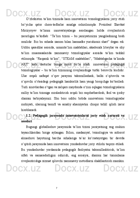 7O‘zbekiston   ta’lim   tizimida   ham   innovatsion   texnologiyalarni   joriy   etish
bo‘yicha   qator   chora-tadbirlar   amalga   oshirilmoqda.   Prezident   Shavkat
Mirziyoyev   ta’limni   innovatsiyalarga   asoslangan   holda   rivojlantirish
zarurligini   ta’kidlab:   “Ta’lim   tizimi   –   bu   jamiyatimizni   yangilashning   bosh
omilidir.   Biz   bu   sohada   zamon   bilan   hamnafas   yurishimiz   shart”   degan   edi.
Ushbu  qarashlar  asosida,   umumta’lim   maktablari,  akademik  litseylar  va  oliy
ta’lim   muassasalarida   zamonaviy   texnologiyalar   asosida   ta’lim   tashkil
etilmoqda.   “Raqamli   ta’lim”,   “STEAM   maktablari”,   “Maktabgacha   ta’limda
AKT”   kabi   dasturlar   bunga   misol   bo‘la   oladi.   innovatsion   pedagogik
texnologiyalar   –   bu   ta’lim   tizimining   rivojlanishiga   turtki   beruvchi   kuchdir.
Ular   orqali   nafaqat   o‘quv   jarayoni   takomillashadi,   balki   o‘qituvchi   va
o‘quvchi   o‘rtasidagi   pedagogik   hamkorlik   ham   yangi   bosqichga   ko‘tariladi.
Turli sinovlardan o‘tgan va xalqaro maydonda o‘zini oqlagan texnologiyalarni
milliy  ta’lim   tizimiga  moslashtirish   orqali  biz  raqobatbardosh,  faol   va  ijodiy
shaxsni   tarbiyalaymiz.   Shu   bois   ushbu   bobda   innovatsion   texnologiyalar
mohiyati,   ularning   tasnifi   va   amaliy   ahamiyatini   chuqur   tahlil   qilish   zarur
hisoblanadi.
1.2.   Pedagogik   jarayonda   innovatsiyalarni   joriy   etish   zarurati   va
asoslari
Bugungi   globallashuv   jarayonida   ta’lim   tizimi   jamiyatning   eng   muhim
tayanchlaridan   biriga   aylangan.   Bilim,   madaniyat,   texnologiya   va   axborot
almashuvi   hayotning   barcha   sohalariga   ta’sir   ko‘rsatayotgan   bir   davrda
o‘qitish jarayonida ham innovatsion yondashuvlar joriy etilishi taqozo etiladi.
Bu   yondashuvlar   yordamida   pedagogik   faoliyatni   takomillashtirish,   ta’lim
sifati   va   samaradorligini   oshirish,   eng   asosiysi,   shaxsni   har   tomonlama
rivojlantirishga xizmat qiluvchi zamonaviy metodlarni shakllantirish mumkin. 