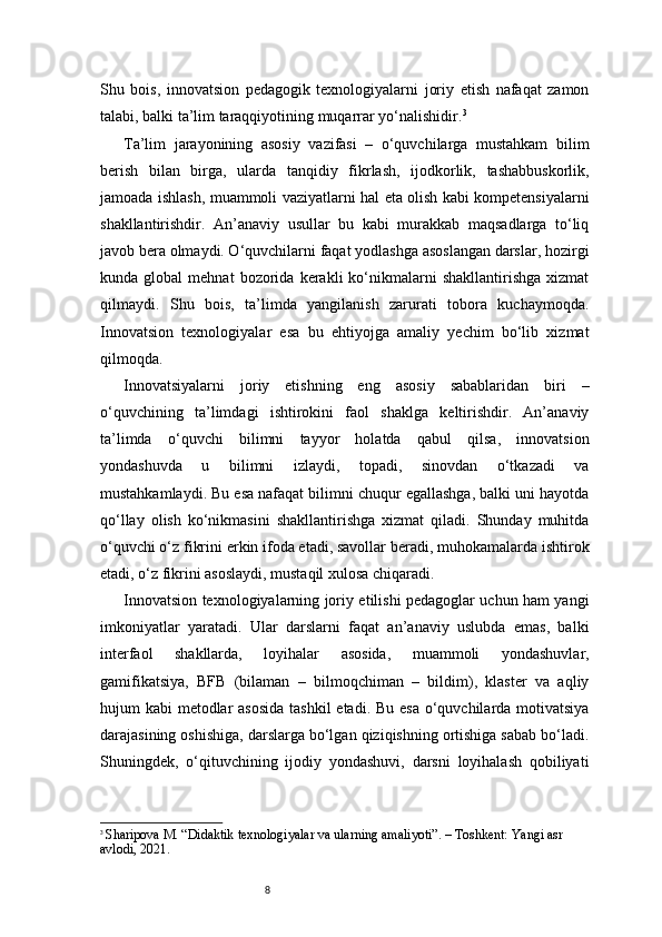8Shu   bois,   innovatsion   pedagogik   texnologiyalarni   joriy   etish   nafaqat   zamon
talabi, balki ta’lim taraqqiyotining muqarrar yo‘nalishidir. 3
Ta’lim   jarayonining   asosiy   vazifasi   –   o‘quvchilarga   mustahkam   bilim
berish   bilan   birga,   ularda   tanqidiy   fikrlash,   ijodkorlik,   tashabbuskorlik,
jamoada ishlash, muammoli vaziyatlarni hal eta olish kabi kompetensiyalarni
shakllantirishdir.   An’anaviy   usullar   bu   kabi   murakkab   maqsadlarga   to‘liq
javob bera olmaydi. O‘quvchilarni faqat yodlashga asoslangan darslar, hozirgi
kunda  global   mehnat   bozorida   kerakli   ko‘nikmalarni   shakllantirishga   xizmat
qilmaydi.   Shu   bois,   ta’limda   yangilanish   zarurati   tobora   kuchaymoqda.
Innovatsion   texnologiyalar   esa   bu   ehtiyojga   amaliy   yechim   bo‘lib   xizmat
qilmoqda.
Innovatsiyalarni   joriy   etishning   eng   asosiy   sabablaridan   biri   –
o‘quvchining   ta’limdagi   ishtirokini   faol   shaklga   keltirishdir.   An’anaviy
ta’limda   o‘quvchi   bilimni   tayyor   holatda   qabul   qilsa,   innovatsion
yondashuvda   u   bilimni   izlaydi,   topadi,   sinovdan   o‘tkazadi   va
mustahkamlaydi. Bu esa nafaqat bilimni chuqur egallashga, balki uni hayotda
qo‘llay   olish   ko‘nikmasini   shakllantirishga   xizmat   qiladi.   Shunday   muhitda
o‘quvchi o‘z fikrini erkin ifoda etadi, savollar beradi, muhokamalarda ishtirok
etadi, o‘z fikrini asoslaydi, mustaqil xulosa chiqaradi.
Innovatsion texnologiyalarning joriy etilishi pedagoglar uchun ham yangi
imkoniyatlar   yaratadi.   Ular   darslarni   faqat   an’anaviy   uslubda   emas,   balki
interfaol   shakllarda,   loyihalar   asosida,   muammoli   yondashuvlar,
gamifikatsiya,   BFB   (bilaman   –   bilmoqchiman   –   bildim),   klaster   va   aqliy
hujum kabi  metodlar  asosida  tashkil  etadi. Bu esa o‘quvchilarda motivatsiya
darajasining oshishiga, darslarga bo‘lgan qiziqishning ortishiga sabab bo‘ladi.
Shuningdek,   o‘qituvchining   ijodiy   yondashuvi,   darsni   loyihalash   qobiliyati
3
  Sharipova M. “Didaktik texnologiyalar va ularning amaliyoti”. – Toshkent: Yangi asr 
avlodi, 2021. 