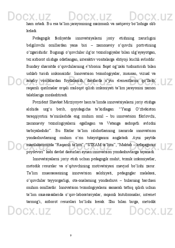 9ham ortadi. Bu esa ta’lim jarayonining mazmunli va natijaviy bo‘lishiga olib
keladi.
Pedagogik   faoliyatda   innovatsiyalarni   joriy   etishning   zarurligini
belgilovchi   omillardan   yana   biri   –   zamonaviy   o‘quvchi   portretining
o‘zgarishidir. Bugungi o‘quvchilar ilg‘or texnologiyalar bilan ulg‘ayayotgan,
tez axborot olishga odatlangan, interaktiv vositalarga ehtiyoji kuchli avloddir.
Bunday   sharoitda   o‘quvchilarning   e’tiborini   faqat   og‘zaki   tushuntirish   bilan
ushlab   turish   imkonsizdir.   Innovatsion   texnologiyalar,   xususan,   vizual   va
amaliy   vositalardan   foydalanish,   darslarda   o‘yin   elementlarini   qo‘llash,
raqamli  qurilmalar   orqali  muloqot   qilish  imkoniyati   ta’lim  jarayonini  zamon
talablariga moslashtiradi.
Prezident Shavkat Mirziyoyev ham ta’limda innovatsiyalarni joriy etishga
alohida   urg‘u   berib,   quyidagicha   ta’kidlagan:   “Yangi   O‘zbekiston
taraqqiyotini   ta’minlashda   eng   muhim   omil   –   bu   innovatsion   fikrlovchi,
zamonaviy   texnologiyalarni   egallagan   va   Vatanga   sadoqatli   avlodni
tarbiyalashdir”.   Bu   fikrlar   ta’lim   islohotlarining   zamirida   innovatsion
yondashuvlarning   muhim   o‘rin   tutayotganini   anglatadi.   Ayni   paytda
mamlakatimizda “Raqamli ta’lim”, “STEAM ta’limi”, “Maktab – kelajagimiz
poydevori” kabi davlat dasturlari aynan innovatsion yondashuvlarga tayanadi.
Innovatsiyalarni   joriy   etish   uchun   pedagogik   muhit,   texnik   imkoniyatlar,
metodik   resurslar   va   o‘qituvchining   motivatsiyasi   mavjud   bo‘lishi   zarur.
Ta’lim   muassasasining   innovatsion   salohiyati,   pedagoglar   malakasi,
o‘quvchilar   tayyorgarligi,   ota-onalarning   yondashuvi   –   bularning   barchasi
muhim   omillardir.   Innovatsion   texnologiyalarni   samarali   tatbiq   qilish   uchun
ta’lim   muassasalarida   o‘quv-laboratoriyalar,   raqamli   kutubxonalar,   internet
tarmog‘i,   axborot   resurslari   bo‘lishi   kerak.   Shu   bilan   birga,   metodik 