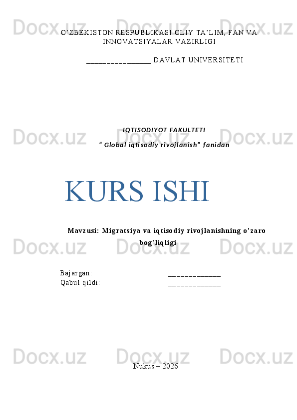 O ’ Z B E K I S T O N   R E S P U B L I K A S I   O L I Y   T A ’ L I M ,   F A N   V A
I N N O V A T S I Y A L A R   V A Z I R L I G I
_ _ _ _ _ _ _ _ _ _ _ _ _ _ _ _   D A V L A T   U N I V E R S I T E T I
I Q T I S O D I Y O T   F A K U L T E T I
“   G l o b a l   i q ti s o d i y   r i v o j l a n i s h ”   f a n i d a n
M a v z u s i :   M i g r a t s i y a   v a   i q t i s o d i y   r i v o j l a n i s h n i n g   o ’ z a r o
b o g ’ l i q l i g i
B a j a r g a n : _ _ _ _ _ _ _ _ _ _ _ _ _
Q a b u l   q i l d i :   _ _ _ _ _ _ _ _ _ _ _ _ _
Nukus – 2026KURS  ISHI 
