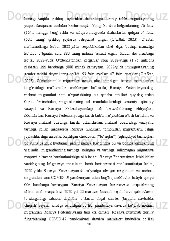 hozirgi   vaqtda   qishloq   joylaridan   shaharlarga   doimiy   ichki   migratsiyaning
yuqori   darajasini   boshdan   kechirmoqda.   Yangi   ko‘chib   kelganlarning   76   foizi
(164,3   mingga   teng)   ichki   va   xalqaro   miqyosda   shaharlarda,   qolgan   24   foizi
(50,5   ming)   qishloq   joylarda   istiqomat   qilgan   (O‘zStat,   2023).   O‘zStat
ma lumotlarga   ko‘ra,   2022-yilda   respublikadan   chet   elga,   boshqa   manzilgaʼ
ko‘chib   o‘tganlar   soni   880   ming   nafarni   tashkil   etgan.   Xuddi   shu   manbaga
ko‘ra,   2022-yilda   O‘zbekistondan   ketganlar   soni   2018-yilga   (1,76   million)
nisbatan   ikki   barobarga   (880   ming)   kamaygan.   2022-yilda   immigratsiyaning
gender   tarkibi   deyarli   teng   bo‘ldi:   53   foizi   ayollar,   47   foizi   erkaklar   (O‘zStat,
2023).   O‘zbekistonlik   migrantlar   uchun   ular   boradigan   barcha   mamlakatlar
to‘g‘risidagi   ma lumotlar   cheklangan   bo‘lsa-da,   Rossiya   Federatsiyasidagi	
ʼ
mehnat   migrantlari   soni   o‘zgarishining   bir   qancha   omillari   quyidagilardan
iborat:   birinchidan,   migrantlarning   asl   mamlakatlaridagi   umumiy   iqtisodiy
vaziyat   va   Rossiya   Federatsiyasidagi   ish   beruvchilarning   ehtiyojlari;
ikkinchidan, Rossiya Federatsiyasiga kirish tartibi, ro‘yxatdan o‘tish tartiblari va
Rossiya   mehnat   bozoriga   kirish;   uchinchidan,   mehnat   bozoridagi   vaziyatni
tartibga   solish   maqsadida   Rossiya   hukumati   tomonidan   migrantlarni   ishga
joylashtirishga nisbatan kiritilgan cheklovlar (“to‘siqlar”) (iqtisodiyot tarmoqlari
bo‘yicha   bandlik   kvotalari,   patent   narxi).   Ko‘pincha   bu   va   boshqa   omillarning
yig‘indisi   migrantlarning   tartibga   solingan   va   tartibga   solinmagan   migratsiya
maqomi o‘rtasida harakatlanishiga olib keladi. Rossiya Federatsiyasi Ichki ishlar
vazirligining   Migratsiya   masalalari   bosh   boshqarmasi   ma lumotlariga   ko‘ra,	
ʼ
2020-yilda   Rossiya   Federatsiyasida   ro‘yxatga   olingan   migrantlar   va   mehnat
migrantlari soni COVID-19 pandemiyasi bilan bog‘liq cheklovlar tufayli qariyb
ikki   barobarga   kamaygan.   Rossiya   Federatsiyasi   koronavirus   tarqalishining
oldini   olish   maqsadida   2020-yil   20-martdan   boshlab   rejali   havo   qatnovlarini
to‘xtatganligi   sababli,   davlatlar   o‘rtasida   faqat   charter   (birinchi   navbatda,
chiqish)   reyslar   amalga   oshirilgan   bo‘lib,   pandemiya   davrida   ko‘plab   mehnat
migrantlari   Rossiya   Federatsiyasini   tark   eta   olmadi.   Rossiya   hukumati   xorijiy
fuqarolarning   COVID-19   pandemiyasi   davrida   mamlakat   hududida   bo‘lish
10 