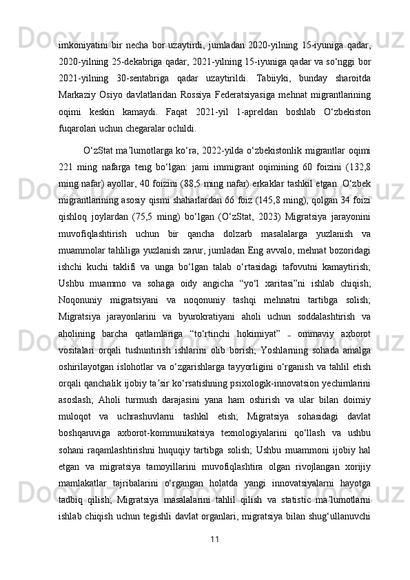 imkoniyatini   bir   necha   bor   uzaytirdi,   jumladan   2020-yilning   15-iyuniga   qadar,
2020-yilning 25-dekabriga qadar, 2021-yilning 15-iyuniga qadar va so‘nggi bor
2021-yilning   30-sentabriga   qadar   uzaytirildi.   Tabiiyki,   bunday   sharoitda
Markaziy   Osiyo   davlatlaridan   Rossiya   Federatsiyasiga   mehnat   migrantlarining
oqimi   keskin   kamaydi.   Faqat   2021-yil   1-apreldan   boshlab   O‘zbekiston
fuqarolari uchun chegaralar ochildi.
O‘zStat ma lumotlarga ko‘ra, 2022-yilda o‘zbekistonlik migrantlar oqimiʼ
221   ming   nafarga   teng   bo‘lgan:   jami   immigrant   oqimining   60   foizini   (132,8
ming nafar) ayollar, 40 foizini (88,5 ming nafar) erkaklar tashkil etgan. O‘zbek
migrantlarining asosiy qismi shaharlardan 66 foiz (145,8 ming), qolgan 34 foizi
qishloq   joylardan   (75,5   ming)   bo‘lgan   (O‘zStat,   2023)   Migratsiya   jarayonini
muvofiqlashtirish   uchun   bir   qancha   dolzarb   masalalarga   yuzlanish   va
muammolar tahliliga yuzlanish zarur, jumladan Eng avvalo, mehnat bozoridagi
ishchi   kuchi   taklifi   va   unga   bo‘lgan   talab   o‘rtasidagi   tafovutni   kamaytirish;
Ushbu   muammo   va   sohaga   oidy   angicha   “yo‘l   xaritasi”ni   ishlab   chiqish;
Noqonuniy   migratsiyani   va   noqonuniy   tashqi   mehnatni   tartibga   solish;
Migratsiya   jarayonlarini   va   byurokratiyani   aholi   uchun   soddalashtirish   va
aholining   barcha   qatlamlariga   “to‘rtinchi   hokimiyat”     ommaviy   axborot	
₋
vositalari   orqali   tushuntirish   ishlarini   olib   borish;   Yoshlarning   sohada   amalga
oshirilayotgan  islohotlar   va  o‘zgarishlarga   tayyorligini   o‘rganish   va  tahlil   etish
orqali qanchalik ijobiy ta sir ko‘rsatishning psixologik-innovatsion yechimlarini	
ʼ
asoslash;   Aholi   turmush   darajasini   yana   ham   oshirish   va   ular   bilan   doimiy
muloqot   va   uchrashuvlarni   tashkil   etish;   Migratsiya   sohasidagi   davlat
boshqaruviga   axborot-kommunikatsiya   texnologiyalarini   qo‘llash   va   ushbu
sohani   raqamlashtirishni   huquqiy   tartibga   solish;   Ushbu   muammoni   ijobiy   hal
etgan   va   migratsiya   tamoyillarini   muvofiqlashtira   olgan   rivojlangan   xorijiy
mamlakatlar   tajribalarini   o‘rgangan   holatda   yangi   innovatsiyalarni   hayotga
tadbiq   qilish;   Migratsiya   masalalarini   tahlil   qilish   va   statistic   ma lumotlarni	
ʼ
ishlab chiqish uchun tegishli  davlat  organlari, migratsiya bilan shug‘ullanuvchi
11 