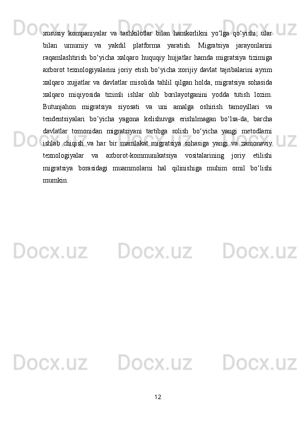 xususiy   kompaniyalar   va   tashkilotlar   bilan   hamkorlikni   yo‘lga   qo‘yishi,   ular
bilan   umumiy   va   yakdil   platforma   yaratish.   Migratsiya   jarayonlarini
raqamlashtirish   bo‘yicha   xalqaro   huquqiy   hujjatlar   hamda   migratsiya   tizimiga
axborot   texnologiyalarini   joriy   etish   bo‘yicha   xorijiy   davlat   tajribalarini   ayrim
xalqaro   xujjatlar   va   davlatlar   misolida   tahlil   qilgan   holda,   migratsiya   sohasida
xalqaro   miqiyosida   tizimli   ishlar   olib   borilayotganini   yodda   tutish   lozim.
Butunjahon   migratsiya   siyosati   va   uni   amalga   oshirish   tamoyillari   va
tendentsiyalari   bo yicha   yagona   kelishuvga   erishilmagan   bo‘lsa-da,   barchaʼ
davlatlar   tomonidan   migratsiyani   tartibga   solish   bo‘yicha   yangi   metodlarni
ishlab   chiqish   va   har   bir   mamlakat   migratsiya   sohasiga   yangi   va   zamonaviy
texnologiyalar   va   axborot-kommunikatsiya   vositalarining   joriy   etilishi
migratsiya   borasidagi   muammolarni   hal   qilinishiga   muhim   omil   bo‘lishi
mumkin.
12 