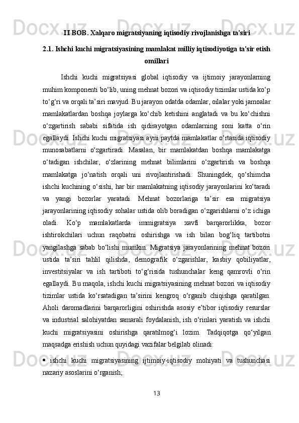  BOB. Xalqaro migratsiyaning iqtisodiy rivojlanishga ta'siriⅡ
2.1. Ishchi kuchi migratsiyasining mamlakat milliy iqtisodiyotiga ta'sir etish
omillari
Ishchi   kuchi   migratsiyasi   global   iqtisodiy   va   ijtimoiy   jarayonlarning
muhim komponenti bo‘lib, uning mehnat bozori va iqtisodiy tizimlar ustida ko‘p
to‘g‘ri va orqali ta’siri mavjud. Bu jarayon odatda odamlar, oilalar yoki jamoalar
mamlakatlardan   boshqa   joylarga   ko‘chib   ketishini   anglatadi   va   bu   ko‘chishni
o‘zgartirish   sababi   sifatida   ish   qidirayotgan   odamlarning   soni   katta   o‘rin
egallaydi. Ishchi kuchi migratsiyasi ayni paytda mamlakatlar o‘rtasida iqtisodiy
munosabatlarni   o‘zgartiradi.   Masalan,   bir   mamlakatdan   boshqa   mamlakatga
o‘tadigan   ishchilar,   o‘zlarining   mehnat   bilimlarini   o‘zgartirish   va   boshqa
mamlakatga   jo‘natish   orqali   uni   rivojlantirishadi.   Shuningdek,   qo‘shimcha
ishchi  kuchining o‘sishi, har  bir mamlakatning iqtisodiy jarayonlarini ko‘taradi
va   yangi   bozorlar   yaratadi.   Mehnat   bozorlariga   ta’sir   esa   migratsiya
jarayonlarining iqtisodiy sohalar ustida olib boradigan o‘zgarishlarni o‘z ichiga
oladi.   Ko‘p   mamlakatlarda   immigratsiya   xavfi   barqarorlikka,   bozor
ishtirokchilari   uchun   raqobatni   oshirishga   va   ish   bilan   bog‘liq   tartibotni
yangilashga   sabab   bo‘lishi   mumkin.   Migratsiya   jarayonlarining   mehnat   bozori
ustida   ta’siri   tahlil   qilishda,   demografik   o‘zgarishlar,   kasbiy   qobiliyatlar,
investitsiyalar   va   ish   tartiboti   to‘g‘risida   tushunchalar   keng   qamrovli   o‘rin
egallaydi. Bu maqola, ishchi kuchi migratsiyasining mehnat bozori va iqtisodiy
tizimlar   ustida   ko‘rsatadigan   ta’sirini   kengroq   o‘rganib   chiqishga   qaratilgan.
Aholi   daromadlarini   barqarorligini   oshirishda   asosiy   e’tibor   iqtisodiy   resurslar
va   industrial   salohiyatdan   samarali   foydalanish,   ish   o‘rinlari   yaratish   va   ishchi
kuchi   migratsiyasini   oshirishga   qaratilmog‘i   lozim.   Tadqiqotga   qo‘yilgan
maqsadga erishish uchun quyidagi vazifalar belgilab olinadi:
   ishchi   kuchi   migratsiyasining   ijtimoiy-iqtisodiy   mohiyati   va   tushunchasi
nazariy asoslarini o‘rganish; 
13 