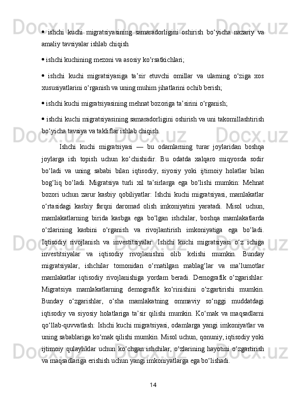   ishchi   kuchi   migratsiyasining   samaradorligini   oshirish   bo‘yicha   nazariy   va
amaliy tavsiyalar ishlab chiqish 
  ishchi kuchining mezoni va asosiy ko‘rsatkichlari; 
   ishchi   kuchi   migratsiyasiga   ta’sir   etuvchi   omillar   va   ularning   o‘ziga   xos
xususiyatlarini o‘rganish va uning muhim jihatlarini ochib berish; 
  ishchi kuchi migratsiyasining mehnat bozoriga ta’sirini o‘rganish; 
  ishchi kuchi migratsiyasining samaradorligini oshirish va uni takomillashtirish
bo‘yicha tavsiya va takliflar ishlab chiqish.
Ishchi   kuchi   migratsiyasi   —   bu   odamlarning   turar   joylaridan   boshqa
joylarga   ish   topish   uchun   ko‘chishidir.   Bu   odatda   xalqaro   miqyosda   sodir
bo‘ladi   va   uning   sababi   bilan   iqtisodiy,   siyosiy   yoki   ijtimoiy   holatlar   bilan
bog‘liq   bo‘ladi.   Migratsiya   turli   xil   ta’sirlarga   ega   bo‘lishi   mumkin:   Mehnat
bozori   uchun   zarur   kasbiy   qobiliyatlar:   Ishchi   kuchi   migratsiyasi,   mamlakatlar
o‘rtasidagi   kasbiy   farqni   daromad   olish   imkoniyatini   yaratadi.   Misol   uchun,
mamlakatlarning   birida   kasbga   ega   bo‘lgan   ishchilar,   boshqa   mamlakatlarda
o‘zlarining   kasbini   o‘rganish   va   rivojlantirish   imkoniyatiga   ega   bo‘ladi.
Iqtisodiy   rivojlanish   va   investitsiyalar:   Ishchi   kuchi   migratsiyasi   o‘z   ichiga
investitsiyalar   va   iqtisodiy   rivojlanishni   olib   kelishi   mumkin.   Bunday
migratsiyalar,   ishchilar   tomonidan   o‘rnatilgan   mablag‘lar   va   ma’lumotlar
mamlakatlar   iqtisodiy   rivojlanishiga   yordam   beradi.   Demografik   o‘zgarishlar:
Migratsiya   mamlakatlarning   demografik   ko‘rinishini   o‘zgartirishi   mumkin.
Bunday   o‘zgarishlar,   o‘sha   mamlakatning   ommaviy   so‘nggi   muddatdagi
iqtisodiy   va   siyosiy   holatlariga   ta’sir   qilishi   mumkin.   Ko‘mak   va   maqsadlarni
qo‘llab-quvvatlash: Ishchi kuchi migratsiyasi, odamlarga yangi imkoniyatlar va
uning sabablariga ko‘mak qilishi mumkin. Misol uchun, qonuniy, iqtisodiy yoki
ijtimoiy   qulayliklar   uchun   ko‘chgan   ishchilar,   o‘zlarining   hayotini   o‘zgartirish
va maqsadlariga erishish uchun yangi imkoniyatlarga ega bo‘lishadi.
14 