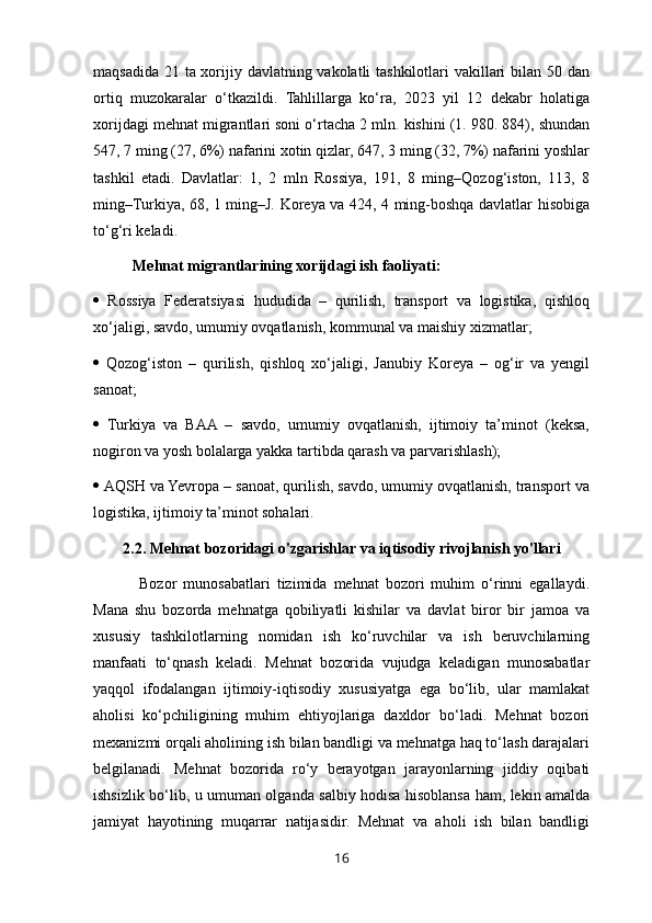 maqsadida 21 ta xorijiy davlatning vakolatli  tashkilotlari  vakillari bilan 50 dan
ortiq   muzokaralar   o‘tkazildi.   Tahlillarga   ko‘ra,   2023   yil   12   dekabr   holatiga
xorijdagi mehnat migrantlari soni o‘rtacha 2 mln. kishini (1. 980. 884), shundan
547, 7 ming (27, 6%) nafarini xotin qizlar, 647, 3 ming (32, 7%) nafarini yoshlar
tashkil   etadi.   Davlatlar:   1,   2   mln   Rossiya,   191,   8   ming–Qozog‘iston,   113,   8
ming–Turkiya, 68, 1 ming–J. Koreya va 424, 4 ming-boshqa davlatlar hisobiga
to‘g‘ri keladi.
Mehnat migrantlarining xorijdagi ish faoliyati:
   Rossiya   Federatsiyasi   hududida   –   qurilish,   transport   va   logistika,   qishloq
xo‘jaligi, savdo, umumiy ovqatlanish, kommunal va maishiy xizmatlar; 
   Qozog‘iston   –   qurilish,   qishloq   xo‘jaligi,   Janubiy   Koreya   –   og‘ir   va   yengil
sanoat; 
   Turkiya   va   BAA   –   savdo,   umumiy   ovqatlanish,   ijtimoiy   ta’minot   (keksa,
nogiron va yosh bolalarga yakka tartibda qarash va parvarishlash); 
  AQSH va Yevropa – sanoat, qurilish, savdo, umumiy ovqatlanish, transport va
logistika, ijtimoiy ta’minot sohalari.
2.2.   Mehnat bozoridagi o'zgarishlar va iqtisodiy rivojlanish yo'llari
  Bozor   munosabatlari   tizimida   mehnat   bozori   muhim   o‘rinni   egallaydi.
Mana   shu   bozorda   mehnatga   qobiliyatli   kishilar   va   davlat   biror   bir   jamoa   va
xususiy   tashkilotlarning   nomidan   ish   ko‘ruvchilar   va   ish   beruvchilarning
manfaati   to‘qnash   keladi.   Mehnat   bozorida   vujudga   keladigan   munosabatlar
yaqqol   ifodalangan   ijtimoiy-iqtisodiy   xususiyatga   ega   bo‘lib,   ular   mamlakat
aholisi   ko‘pchiligining   muhim   ehtiyojlariga   daxldor   bo‘ladi.   Mehnat   bozori
mexanizmi orqali aholining ish bilan bandligi va mehnatga haq to‘lash darajalari
belgilanadi.   Mehnat   bozorida   ro‘y   berayotgan   jarayonlarning   jiddiy   oqibati
ishsizlik bo‘lib, u umuman olganda salbiy hodisa hisoblansa ham, lekin amalda
jamiyat   hayotining   muqarrar   natijasidir.   Mehnat   va   aholi   ish   bilan   bandligi
16 