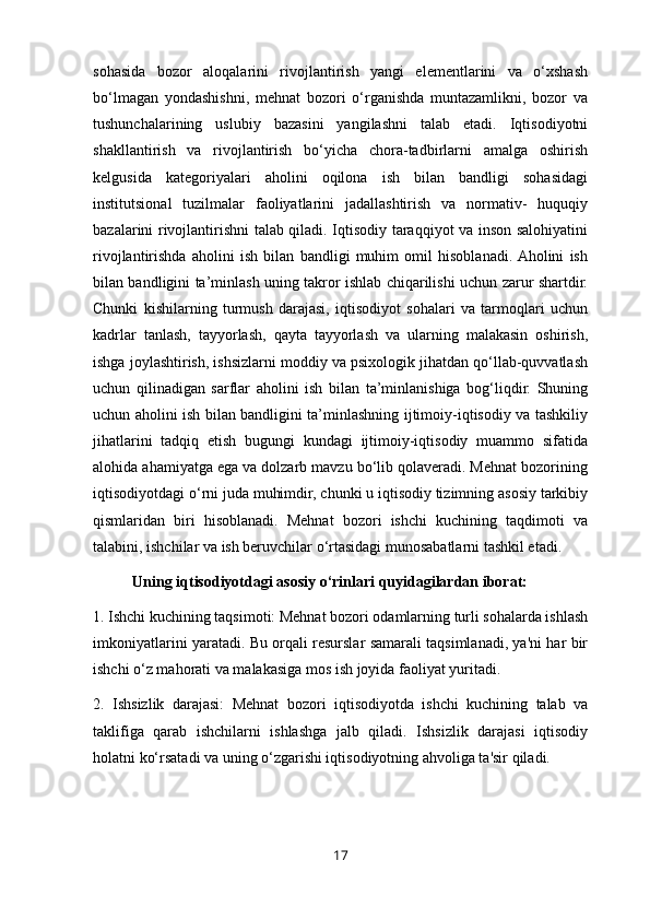 sohasida   bozor   aloqalarini   rivojlantirish   yangi   elementlarini   va   o‘xshash
bo‘lmagan   yondashishni,   mehnat   bozori   o‘rganishda   muntazamlikni,   bozor   va
tushunchalarining   uslubiy   bazasini   yangilashni   talab   etadi.   Iqtisodiyotni
shakllantirish   va   rivojlantirish   bo‘yicha   chora-tadbirlarni   amalga   oshirish
kelgusida   kategoriyalari   aholini   oqilona   ish   bilan   bandligi   sohasidagi
institutsional   tuzilmalar   faoliyatlarini   jadallashtirish   va   normativ-   huquqiy
bazalarini rivojlantirishni talab qiladi. Iqtisodiy taraqqiyot va inson salohiyatini
rivojlantirishda   aholini   ish   bilan   bandligi   muhim   omil   hisoblanadi.  Aholini   ish
bilan bandligini ta’minlash uning takror ishlab chiqarilishi uchun zarur shartdir.
Chunki   kishilarning   turmush   darajasi,   iqtisodiyot   sohalari   va   tarmoqlari   uchun
kadrlar   tanlash,   tayyorlash,   qayta   tayyorlash   va   ularning   malakasin   oshirish,
ishga joylashtirish, ishsizlarni moddiy va psixologik jihatdan qo‘llab-quvvatlash
uchun   qilinadigan   sarflar   aholini   ish   bilan   ta’minlanishiga   bog‘liqdir.   Shuning
uchun aholini ish bilan bandligini ta’minlashning ijtimoiy-iqtisodiy va tashkiliy
jihatlarini   tadqiq   etish   bugungi   kundagi   ijtimoiy-iqtisodiy   muammo   sifatida
alohida ahamiyatga ega va dolzarb mavzu bo‘lib qolaveradi. Mehnat bozorining
iqtisodiyotdagi o‘rni juda muhimdir, chunki u iqtisodiy tizimning asosiy tarkibiy
qismlaridan   biri   hisoblanadi.   Mehnat   bozori   ishchi   kuchining   taqdimoti   va
talabini, ishchilar va ish beruvchilar o‘rtasidagi munosabatlarni tashkil etadi. 
Uning iqtisodiyotdagi asosiy o‘rinlari quyidagilardan iborat:
1. Ishchi kuchining taqsimoti: Mehnat bozori odamlarning turli sohalarda ishlash
imkoniyatlarini yaratadi. Bu orqali resurslar samarali taqsimlanadi, ya'ni har bir
ishchi o‘z mahorati va malakasiga mos ish joyida faoliyat yuritadi. 
2.   Ishsizlik   darajasi:   Mehnat   bozori   iqtisodiyotda   ishchi   kuchining   talab   va
taklifiga   qarab   ishchilarni   ishlashga   jalb   qiladi.   Ishsizlik   darajasi   iqtisodiy
holatni ko‘rsatadi va uning o‘zgarishi iqtisodiyotning ahvoliga ta'sir qiladi. 
17 